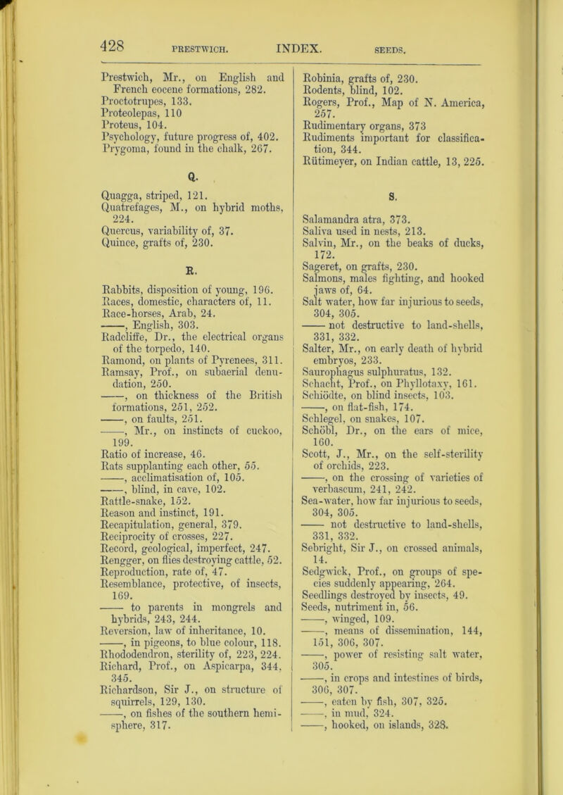 PRESTWICK. SEEDS. Prestwich, Mr., on English and French eocene formations, 282. Proctotrupes, 133. Proteolepas, 110 Proteus, 104. Psychology, future progress of, 402. Prygoma, found in the chalk, 267. a. Quagga, striped, 121. Quatrefages, M., on hybrid moths. 224. Quercus, variability of, 37. Quince, grafts of, 230. R. Rabbits, disposition of young, 196. Races, domestic, characters of, 11. Race-horses, Arab, 24. , English, 303. Radcliffe, Dr., the electrical organs of the torpedo, 140. Ramond, on plants of Pyrenees, 311. Ramsay, Prof., on subaerial denu- dation, 250. , on thickness of the British formations, 251, 252. , on faults, 251. -—•, Mr., on instincts of cuckoo, 199. Ratio of increase, 46. Rats supplanting each other, 55. , acclimatisation of, 105. , blind, in cave, 102. Rattle-snake, 152. Reason and instinct, 191. Recapitulation, general, 379. Reciprocity of crosses, 227. Record, geological, imperfect, 247. Rengger, on flies destroying cattle, 52. Reproduction, rate of, 47. Resemblance, protective, of insects, 169. to parents in mongrels and hybrids, 243, 244. Reversion, law of inheritance, 10. , in pigeons, to blue colour, 118. Rhododendron, sterility of, 223, 224. Richard, Prof., on Aspicarpa, 344. 345. Richardson, Sir J., on structure of squirrels, 129, 130. , on fishes of the southern hemi- sphere, 317. Robinia, grafts of, 230. Rodents, blind, 102. Rogers, Prof., Map of N. America, 257. Rudimentary organs, 373 Rudiments important for classifica- tion, 344. Riitimeyer, on Indian cattle, 13, 225. S. Salamandra atra, 373. Saliva used in nests, 213. Salvin, Mr., on the beaks of ducks, 172. Sageret, on grafts, 230. Salmons, males fighting, and hooked ■jaws of, 64. Salt water, how far injurious to seeds, 304, 305. not destructive to land-shells, 331, 332. Salter, Mr., on early death of hybrid embryos, 233. Saurophagus sulphuratus, 132. Sehacht, Prof., on Phyllotaxy, 161. Scliiodte, on blind insects, 103. , on flat-fish, 174. ( Schlegel, on snakes, 107. Schobl, Dr., on the ears of mice, 160. Scott, J., Mr., on the self-sterility of orchids, 223. , on the crossing of varieties of verbascum, 241, 242. Sea-water, how far injurious to seeds, 304, 305. not destructive to land-shells, 331, 332. Sebright, Sir J., on crossed animals, 14. Sedgwick, Prof., on groups of spe- cies suddenly appearing, 264. Seedlings destroyed by insects, 49. Seeds, nutriment in, 56. , winged, 109. , means of dissemination, 144, 151, 306, 307. , power of resisting salt water, 305, , in crops and intestines of birds, 306, 307. , eaten by fish, 307, 325. -—in mud, 324. , hooked, on islands, 328.