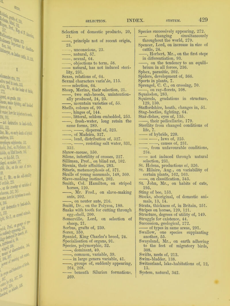 Selection of domestic products, 20, 21. , principle not of recent origin, 23. —-, unconscious, 23. , natural, 57. , sexual, 64. , objections to term, 58. natural, has not induced steri- lity, 231. Sexes, relations of, 64. Sexual characters variable, 115. selection, 64. Sheep, Merino, their selection, 21. , two sub-hreeds, unintention- ally produced, 24, 25. , mountain varieties of, 55. Shells, colours of, 99. , hinges of, 144. , littoral, seldom embedded, 253. , fresh-water, long retain the same forms, 289. -—-, , dispersal of, 323. , of Madeira, 327. , land, distribution of, 327. , , resisting salt water, 331, 332. Shrew-mouse, 350. Silene, infertility of crosses, 227. Silliman, Prof., on blind rat, 102. Sirenia, their affinities, 283. Sitaris, metamorphosis of, 371. Skulls of young mammals, 148, 360. Slave-making instinct, 202. Smith, Col. Hamilton, on striped horses, 120. , Mr. Fred., on slave-making ants, 202. , on neuter ants, 216. Smitt, Dr., on the Polyzoa, 180. Snake with tooth for cutting through egg-shell, 200. Somerville, Lord, on selection of sheep, 21. Sorbus, grafts of, 230. Sorex, 350. Spaniel, King Charles’s breed, 24. Specialisation of organs, 91. Species, polymorphic, 32. , dominant, 40. , common, variable, 39. in large genera variable, 41. , groups of, suddenly appearing, 264, 268. beneath Silurian formations, 269. Species successively appearing, 272. changing simultaneously throughout the world, 279. Spencer, Lord, on increase in size of cattle, 24. , Herbert, Mr., on the first steps in diiferentiation, 93. , on the tendency to an equili- brium in all forces, 236. Sphex, parasitic, 202. Spiders, development of, 366. Sports in plants, 7. Sprengel, C. C., on crossing, 70. , on ray-florets, 108. Squalodon, 283. Squirrels, gradations in structure, 129, 130. Staffordshire, heath, changes in, 51. Stag-beetles, fighting, 64. Star-fishes, eyes of, 135. , their pedicellariaj, 179. Sterility from changed conditions of life, 7. of hybrids, 220. , laws of, 225. -—- -, causes of, 231. , from unfavourable conditions, 234. not induced through natural selection, 231. St. Helena, productions of, 326. St. Hilaire, Aug., on variability of certain plants, 162, 163. , on classification, 345. St. John, Mr., on habits of cats, 195. Sting of bee, 153. Stocks, aboriginal, of domestic ani- mals, 13, 14. Strata, thickness of, in Britain, 251. Stripes on horses, 120, 121. Structure, degrees of utility of, 149. Struggle for existence, 44. Succession, geological, 272. of types in same areas, 291. Swallow, one species supplanting another, 55. Swaysland, Mr., on earth adhering to the feet of migratory birds, 308. Swifts, nests of, 213. Swim-bladder, 138. Switzerland, lake-habitations of, 12, 13. System, natural, 342.