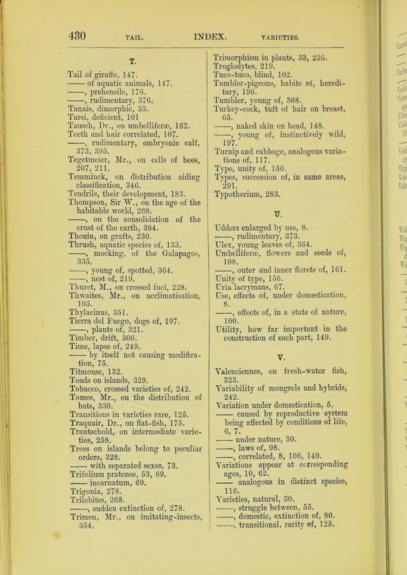 T. Tail of giraffe, 147. of aquatic animals, 147. , prehensile, 176. , rudimentary, 376. Tanais, dimorphic, 33. Tarsi, deficient, 101 Tausch, Dr., on umbellifene, 162. Teeth and hair correlated, 107. , rudimentary, embryonic calf, 373, 395. Tegetmeier, Mr., on cells of bees, 207, 211. Temminck, on distribution aiding classification, 346. Tendrils, their development, 183. Thompson, Sir W., on the age of the habitable world, 268. , on the consolidation of the crust of the earth, 384. Thouin, on grafts, 230. Thrush, aquatic species of, 133. , mocking, of the Galapagos, 335. , young of, spotted, 364. , nest of, 219. Thuret, M., on crossed fuci, 228. Thwaites, Mr., on acclimatisation, 105. Thylacinus, 351. Tierra del Fuego, dogs of, 197. , plants of, 321. Timber, drift, 306. Time, lapse of, 249. by itself not causing modifica- tion, 75. Titmouse, 132. Toads on islands, 329. Tobacco, crossed varieties of, 242. Tomes, Mr., on the distribution of bats, 330. Transitions in varieties rare, 125. Traquair, Dr., on flat-fish, 175. Trautscliold, on intermediate' varie- ties, 258. Trees on islands belong to peculiar orders, 328. with separated sexes, 73. Trifolium pratense, 53, 69. incarnatum, 69. Trigonia, 278. Trilobites, 268. , sudden extinction of, 278. Trimen, Mr., on imitating-insects, 354. Trimorphism in plants, 33, 236. Troglodytes, 219. Tuco-tuco, blind, 102. Tumbler-pigeons, habits of, heredi- tary, 196. Tumbler, young of, 368. Turkey-cock, tuft of hair on breast, 65. , naked skin on head, 148. , young of, instinctively wild, 197. Turnip and cabbage, analogous varia- tions of, 117. Type, unity of, 156. Types, succession of, in same areas, ‘291. Typotherium, 283. U. Udders enlarged by use, 8. , rudimentary, 373. Ulex, young leaves of, 364. Umbellifene, flowers and seeds of, 108. , outer and inner florets of, 161. Unity of type, 156. Uria lacrymans, 67. Use, effects of, under domestication, 8. , effects of, in a state of nature, 100. Utility, how far important in the construction of each part, 149. V. Valenciennes, on fresh-water fish, 323. Variability of mongrels and hybrids, 242. Variation under domestication, 5. caused by reproductive system being affected by conditions of life, 6, 7. under nature, 30. , laws of, 98. , correlated, 8, 106, 149. Variations appear at corresponding ages, 10, 62. analogous in distinct species, 116. Varieties, natural, 30. , struggle between, 55. , domestic, extinction of, 80. , transitional, rarity of, 125.