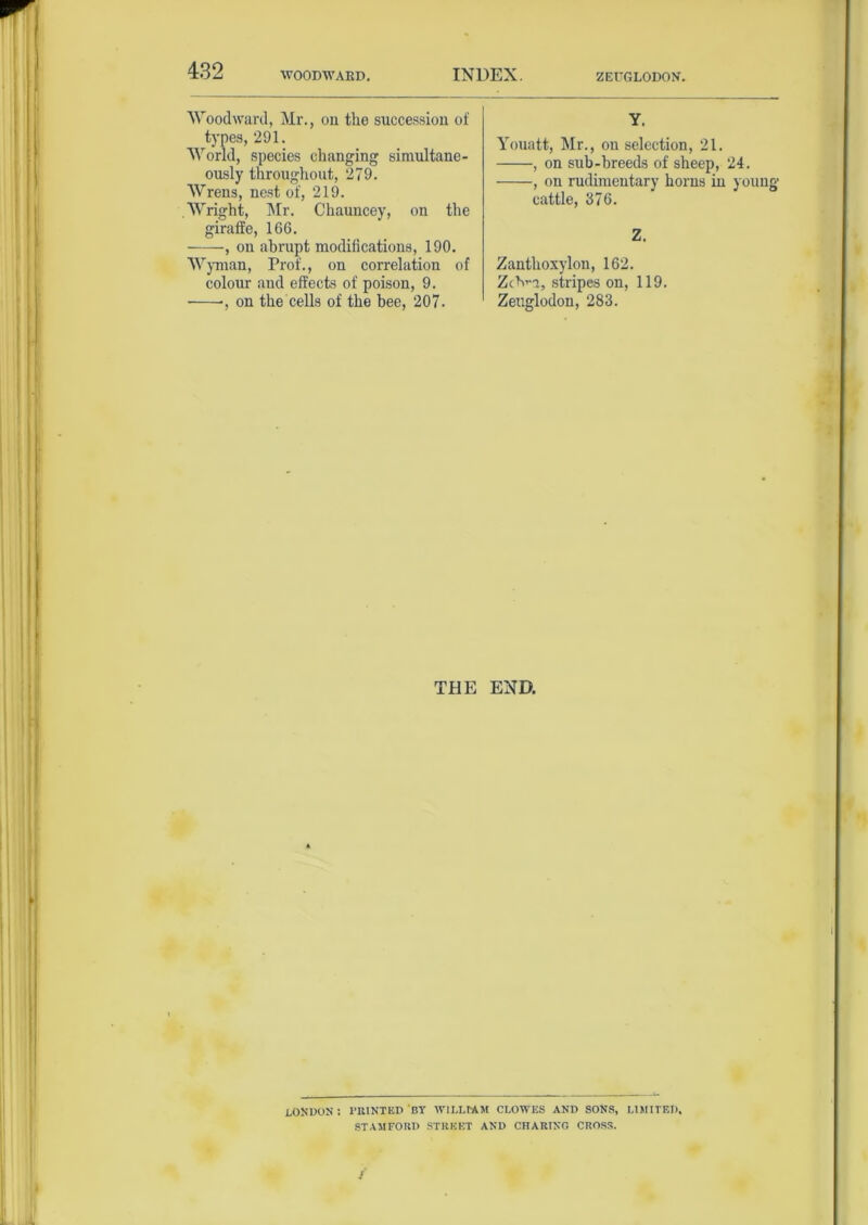 Woodward, Mr., on the succession of types, 291. World, species changing simultane- ously throughout, 279. Wrens, nest of, 219. .Wright, Mr. Chauncey, on the giraffe, 166. , on abrupt modifications, 190. Wyman, Prof., on correlation of colour and effects of poison, 9. ■, on the cells of the bee, 207. Y. Youatt, Mr., on selection, 21. , on sub-breeds of sheep, 24. , on rudimentary horns in young cattle, 376. Z. Zanthoxylon, 162. ZcVa, stripes on, 119. Zeuglodon, 283. THE END. LONDON : PRINTED 'BY WILLIAM CLOWES AND SONS, LIMITED. STAMFORD STREET AND CHARING CROSS.