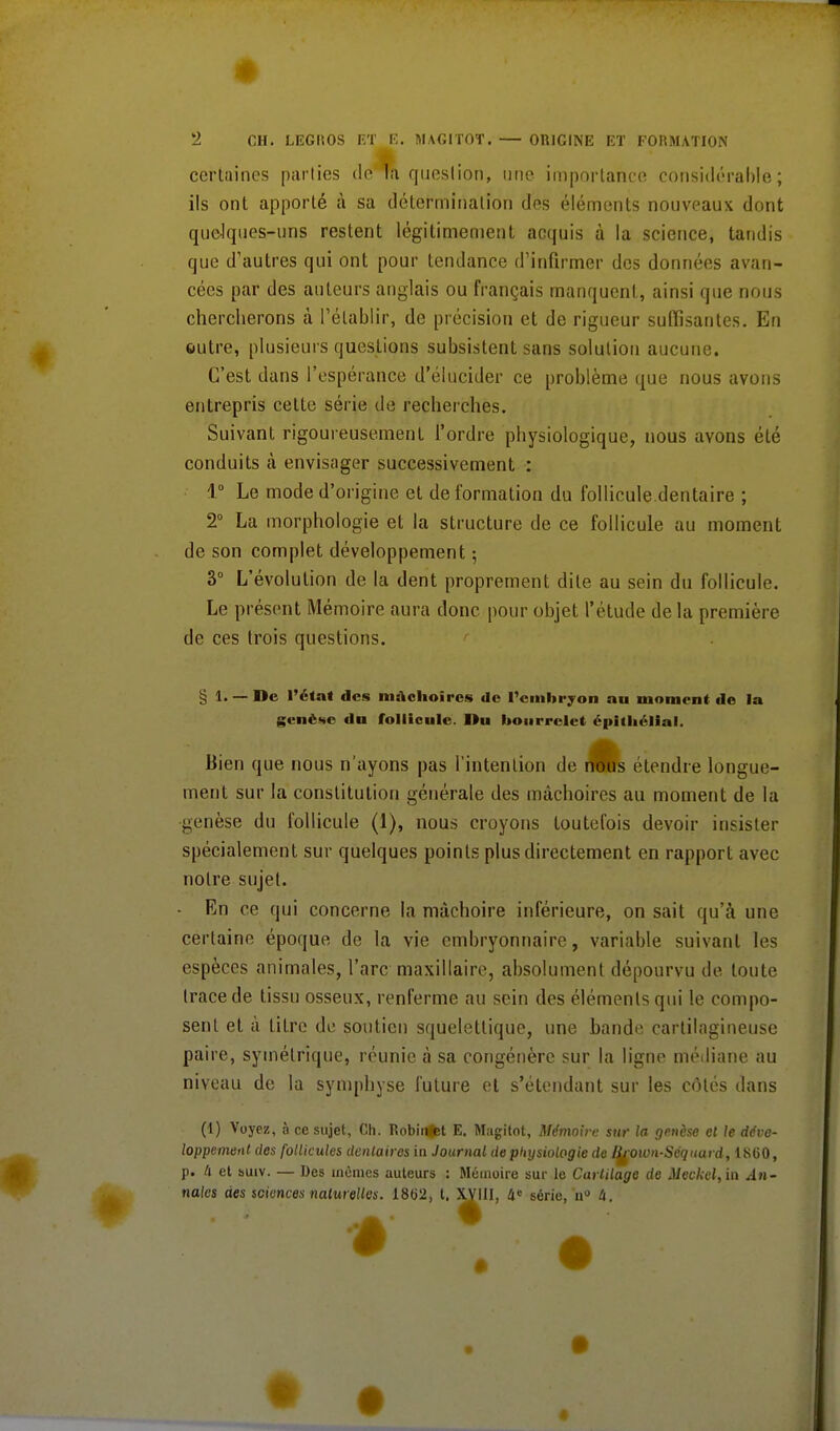 certaines parties de Ta question, une importance considérable; ils ont apporté à sa détermination des éléments nouveaux dont queJques-uns restent légitimement acquis à la science, tandis que d'autres qui ont pour tendance d'infirmer des données avan- cées par des auteurs anglais ou français manquent, ainsi que nous chercherons à l'établir, de précision et de rigueur suffisantes. En autre, plusieurs questions subsistent sans solution aucune. C'est dans l'espérance d'élucider ce problème que nous avons entrepris celte série de recherches. Suivant rigoureusement l'ordre physiologique, nous ayons été conduits à envisager successivement : 1° Le mode d'origine et de formation du follicule dentaire ; 2° La morphologie et la structure de ce follicule au moment de son complet développement -, 3° L'évolution de la dent proprement dite au sein du follicule. Le présont Mémoire aura donc pour objet l'étude de la première de ces trois questions. § 1. — De l'état des mâchoires de l'embryon au moment de la genèse du follicule. Du bourrelet épithéllal. Bien que nous n'ayons pas l'intention de nous étendre longue- ment sur la constitution générale des mâchoires au moment de la genèse du follicule (1), nous croyons toutefois devoir insister spécialement sur quelques points plus directement en rapport avec notre sujet. - En ce qui concerne la mâchoire inférieure, on sait qu'à une certaine époque de la vie embryonnaire, variable suivant les espèces animales, l'arc maxillaire, absolument dépourvu de toute trace de tissu osseux, renferme au sein des éléments qui le compo- sent et à titre de soutien squelettique, une bande cartilagineuse paire, symétrique, réunie à sa congénère sur la ligne médiane au niveau de la symphyse future et s'étendant sur les côtés dans (1) Voyez, à ce sujet, Ch. Ttobimtet E. Mugitot, Mémoire sur la genèse cl le déve- loppement des follicules dentaires in Journal de physiologie de I^rown-Scquard, 1SG0, p. Il et suiv. — Des mêmes auteurs : Mémoire sur le Cartilage de Meckel, in An- nales des sciences naturelles. 1802, t. XVIII, 4e sérje> u» u.