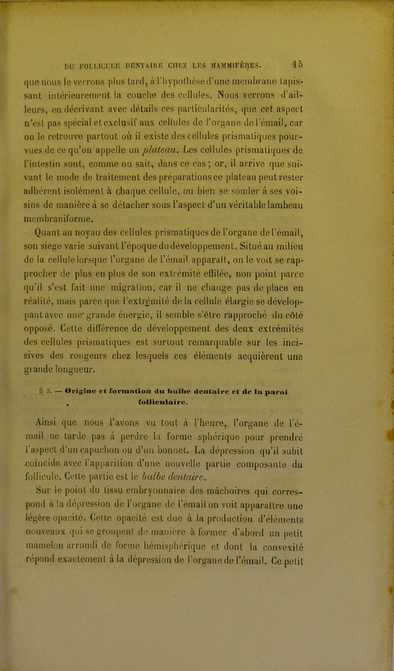 que nous le verrons plus lard, à l'hypothèse d'une membrane tapis- sant intérieurement la couche des cellules. Nous verrons d'ail- leurs, en décrivant avec détails ces particularités, que cet aspect n'est pas spécial et exclusif aux cellules de l'organe de l'émail, car on le retrouve partout où il existe des cellules prismatiques pour- vues de ce qu'on appelle un plateau. Les cellules prismatiques de l'intestin sont, comme on sait, dans ce cas ; or, il arrive que sui- vant le mode de traitement des préparations ce plateau peutresler adhérent isolément à chaque cellule, ou bien se souder à ses voi- sins de manière à se détacher sous l'aspect d'un véritable lambeau membraniforme. Quant au noyau des cellules prismatiques de l'organe de l'émail, son siège varie suivant l'époque du développement. Situé au milieu de la cellule lorsque l'organe de l'émail apparaît, on le voit se rap- procher de plus en plus de son extrémité effilée, non point parce qu'il s'est l'ait une migration, car il ne change pas de place en réalité, mais parce que l'extrémité de la cellule élargie se dévelop- pant avec une'grande énergie, il semble s'être rapproché du côté opposé. Cette différence de développement des deux extrémités des cellules prismatiques est surtout remarquable sur les inci- sives des rongeurs chez lesquels ces éléments acquièrent une grande longueur. — Origine et formation du hulbe dentaire et de la paroi , folliculaire. Ainsi que nous l'avons vu tout à l'heure, l'organe de L'é- mail ne tarde pas à perdre la forme sphérique pour prendre l'aspect d'un capuchon ou d'un bonnet. La dépression qu'il subit coïncide avec l'apparition d'une nouvelle partie composante du follicule. Cette partie est le bulbe dentaire. Sur le point du tissu embryonnaire des mâchoires qui corres- pond à la dépression de l'organe de l'émail on voit apparaître une légère opacité. Celte opacité est due à la production d'éléments nouveaux qui se groupent de manière à former d'abord un petit mamelon arrondi de forme hémisphérique et dont la convexité répond exactement à la dépression de l'organe de l'émail. Ce petit