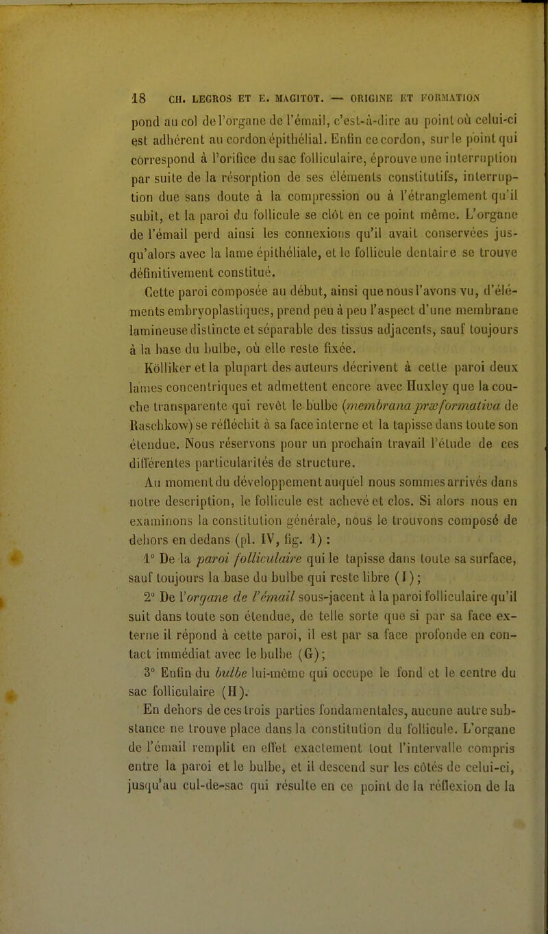 pond au col de l'organe de l'émail, c'est-à-dire au point où celui-ci est adhérent au cordon épithélial. Enfin ce cordon, sur le point qui correspond à l'orifice du sac folliculaire, éprouve une interruption par suite de la résorption de ses éléments constitutifs, interrup- tion due sans doute à la compression ou à l'étranglement qu'il subit, et la paroi du follicule se clôt en ce point même. L'organe de l'émail perd ainsi les connexions qu'il avait conservées jus- qu'alors avec la lame épithéliale, et le follicule dentaire se trouve définitivement constitué. Cette paroi composée au début, ainsi que nous l'avons vu, d'élé- ments embryoplastiques, prend peu à peu l'aspect d'une membrane lumineuse distincte et séparable des tissus adjacents, sauf toujours à la base du bulbe, où elle reste fixée. Kôlliker et la plupart des auteurs décrivent à cette paroi deux laines concentriques et admettent encore avec Huxley que la cou- che transparente qui revêt le bulbe {inembranaprœfoi>mativa de llaschkow) se réfléchit à sa face interne et la tapisse dans toute son étendue. Nous réservons pour un prochain travail l'élude de ces différentes particularités de structure. Au moment du développement auquel nous sommes arrivés dans notre description, le follicule est achevé et clos. Si alors nous en examinons la constitution générale, nous le trouvons composé de dehors en dedans (pl. IV, fig. 1) : 1° De la paroi folliculaire qui le tapisse dans toute sa surface, sauf toujours la base du bulbe qui reste libre (J) ; 2° De Y organe de l'émail sous-jacent à la paroi folliculaire qu'il suit dans toute son étendue, de telle sorte que si par sa face ex- terne il répond à cette paroi, il est par sa face profonde en con- tact immédiat avec le bulbe (G); 3° Enfin du bulbe lui-même qui occupe le fond et le centre du sac folliculaire (H). En dehors de ces trois parties fondamentales, aucune autre sub- stance ne trouve place dans la constitution du follicule. L'organe de l'émail remplit en effet exactement tout l'intervalle compris entre la paroi et le bulbe, et il descend sur les côtés de celui-ci, jusqu'au cul-de-sac qui résulte en ce point de la réflexion de la