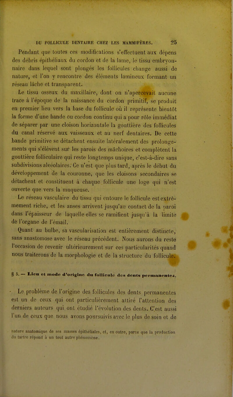 Pendant que toutes ces modifications s'effectuent aux dépens des débris épithéliaux du cordon et do la lame, le tissu embryon- naire dans lequel sont plongés les follicules change aussi de nature, et l'on y rencontre des éléments lamineux formant un réseau lâche et transparent. Le tissu osseux du maxillaire, dont on n'apercevait aucune trace à l'époque de la naissance du cordon primitif, se produit en premier lieu vers la base du follicule où il représente bientôt la forme d'une bande ou cordon continu qui a pour rôle immédiat de séparer par une cloison horizontale la gouttière des follicules du canal réservé aux vaisseaux et au nerf dentaires. De cette bande primitive se détachent ensuite latéralement des prolonge- ments qui s'élèvent sur les parois des mâchoires et, complètent la gouttière folliculaire qui reste longtemps unique, c'est-à-dire sans subdivisions alvéolaires. Ce n'est que plus tard, après le début du développement de la couronne, que les cloisons secondaires se détachent et constituent à chaque follicule une loge qui n'est ouverte que vers la muqueuse. Le réseau vasculaire du tissu qui entoure le follicule est extrê- mement riche, et les anses arrivent jusqu'au contact, de la paroi dans l'épaisseur de laquelle elles se ramifient jusqu'à la limite de l'organe de l'émail. Quant au bulbe, sa vascularisation est entièrement distincte, sans anastomose avec le réseau précédent. Nous aurons du reste l'occasion de revenir ultérieurement sur ces particularités quand nous traiterons de la morphologie et de la structure du follicule. § 5. — Iileu et mode d'origine du follicule des dents permanente ». - Le problème de l'origine des follicules des dents permanentes est un de ceux qui ont particulièrement attiré l'attention des derniers auteurs qui ont étudié l'évolution des dents. C'est aussi l'un de ceux que nous avons poursuivis avec le plus de soin et de nature anatomique de ses masses épithélialcs, et, en outre, parce que la production du tartre répond à un tout autre phénomène.