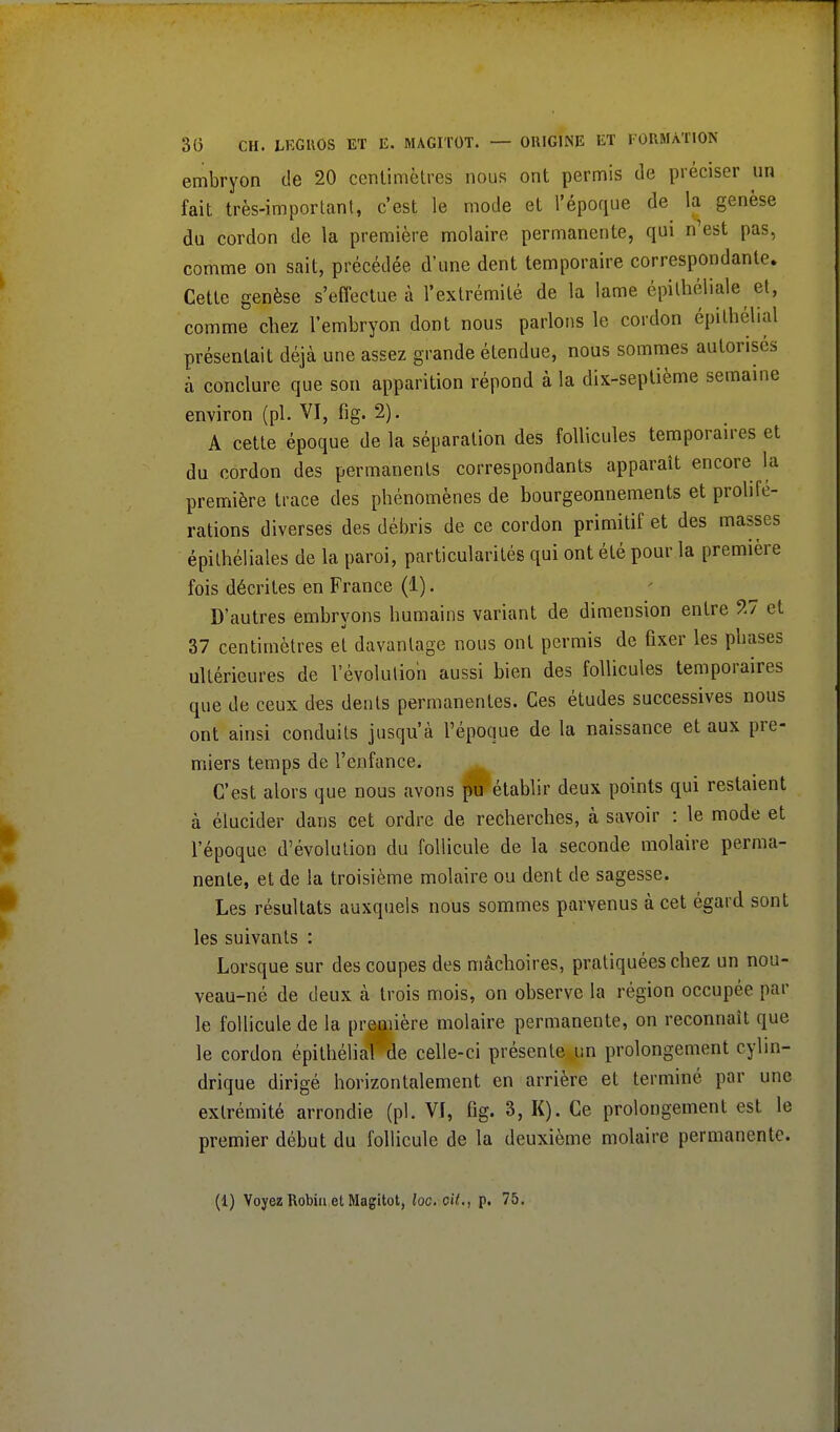 embryon de 20 centimètres nous ont permis de préciser un fait très-important, c'est le mode et l'époque de la genèse du cordon de la première molaire permanente, qui n'est pas, comme on sait, précédée d'une dent temporaire correspondante. Cette genèse s'effectue à l'extrémité de la lame épithéliale et, comme chez l'embryon dont nous parlons le cordon épithélial présentait déjà une assez grande étendue, nous sommes autorisés à conclure que son apparition répond à la dix-septième semaine environ (pl. VI, fig. 2). A cette époque de la séparation des follicules temporaires et du cordon des permanents correspondants apparaît encore la première trace des phénomènes de bourgeonnements et prolifé- rations diverses des débris de ce cordon primitif et des masses épithéliales de la paroi, particularités qui ont été pour la première fois décrites en France (1). D'autres embryons humains variant de dimension entre 27 et 37 centimètres et davantage nous ont permis de fixer les phases ultérieures de l'évolution aussi bien des follicules temporaires que de ceux des dents permanentes. Ces études successives nous ont ainsi conduits jusqu'à l'époque de la naissance et aux pre- miers temps de l'enfance. C'est alors que nous avons pu établir deux points qui restaient à élucider dans cet ordre de recherches, à savoir : le mode et l'époque d'évolution du follicule de la seconde molaire perma- nente, et de la troisième molaire ou dent de sagesse. Les résultats auxquels nous sommes parvenus à cet égard sont les suivants : Lorsque sur des coupes des mâchoires, pratiquées chez un nou- veau-né de deux à trois mois, on observe la région occupée par le follicule de la première molaire permanente, on reconnaît que le cordon épithélial' de celle-ci présente un prolongement cylin- drique dirigé horizontalement en arrière et terminé par une extrémité arrondie (pl. VJ, fig. 3, K). Ce prolongement est le premier début du follicule de la deuxième molaire permanente.