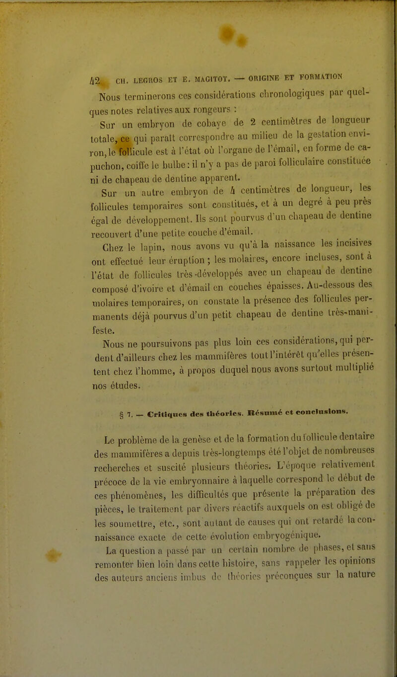 Nous terminerons ces considérations chronologiques par quel- ques notes relatives aux rongeurs : Sur un embryon de cobaye de 2 centimètres de longueur totale, m qui paraît correspondre au milieu de la gestation envi- ron, le follicule est à l'état où l'organe de l'émail, en forme de ca- puchon, coiffe le bulbe : il n'y a pas de paroi folliculaire constituée ni de chapeau de dentine apparent. Sur un autre embryon de h centimètres de longueur, les follicules temporaires sont constitués, et à un degré à peu près égal de développement. Ils sont pourvus d'un chapeau de dentine recouvert d'une petite couche d'émail. Chez le lapin, nous avons vu qu'à la naissance les incisives ont effectué leur éruption ; les molaires, encore incluses, sont à l'état de follicules très -développés avec un chapeau de dentine composé d'ivoire et d'émail en couches épaisses. Au-dessous des molaires temporaires, on constate la présence des follicules per- manents déjcà pourvus d'un petit chapeau de dentine très-mani- feste. Nous ne poursuivons pas plus loin ces considérations, qui per- dent d'ailleurs chez les mammifères tout l'intérêt qu'elles présen- tent chez l'homme, à propos duquel nous avons surtout multiplié nos études. § 7. — Critiques des théories. Résumé et conclusions. Le problème de la genèse et de la formation du follicule dentaire des mammifères a depuis très-longtemps été l'objet de nombreuses recherches et suscité plusieurs théories. L'époque relativement précoce de la vie embryonnaire à laquelle correspond le début de ces phénomènes, les difficultés que présente la préparation des pièces, le traitement par divers réactifs auxquels on est obligé de les soumettre, etc., sont autant de causes qui ont retardé la con- naissance exacte de. cette évolution embryogénique. La question a passé par un certain nombre de phases, et sans remonter bien loin dans cette histoire, sans rappeler les opinions des auteurs anciens imbus de théories préconçues sur la nature