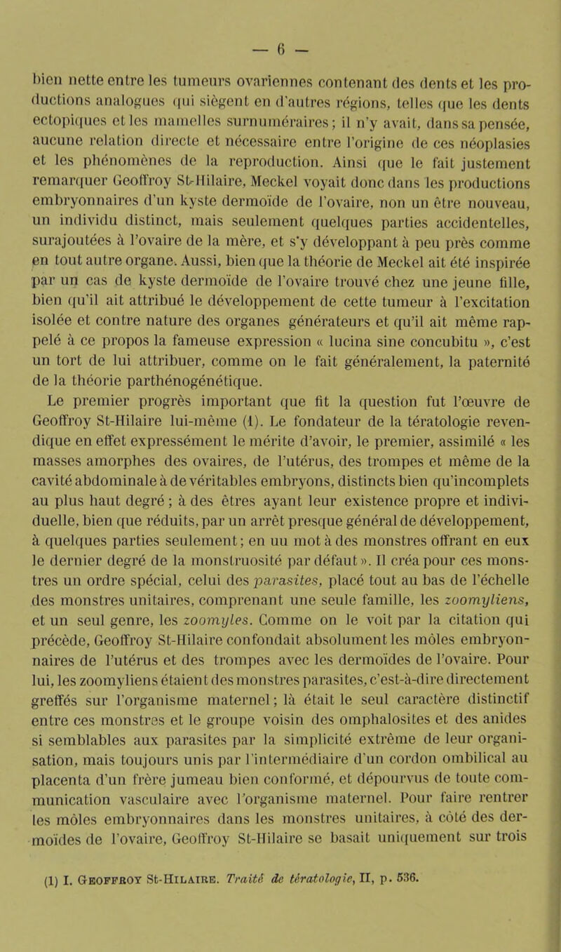 bien nette entre les tumeurs ovariennes contenant des dents et les pro- ductions analogues qui siègent en d'autres régions, telles que les dents ectopiques et les mamelles surnuméraires; il n’y avait, dans sa pensée, aucune relation directe et nécessaire entre l’origine de ces néoplasies et les phénomènes de la reproduction. Ainsi que le fait justement remarquer Geoffroy St-Hilaire, Meckel voyait donc dans les productions embryonnaires d’un kyste dermoïde de l’ovaire, non un être nouveau, un individu distinct, mais seulement quelques parties accidentelles, surajoutées à l’ovaire de la mère, et s*y développant à peu près comme en tout autre organe. Aussi, bien que la théorie de Meckel ait été inspirée par un cas de kyste dermoide (le l’ovaire trouvé chez une jeune fille, bien qu’il ait attribué le développement de cette tumeur à l’excitation isolée et contre nature des organes générateurs et qu’il ait même rap- pelé à ce propos la fameuse expression « lucina sine concubitu », c’est un tort de lui attribuer, comme on le fait généralement, la paternité de la théorie parthénogénétique. Le premier progrès important que fit la question fut l’œuvre de Geoffroy St-Hilaire lui-même (1). Le fondateur de la tératologie reven- dique en effet expressément le mérite d’avoir, le premier, assimilé « les masses amorphes des ovaires, de l’utérus, des trompes et même de la cavité abdominale à de véritables embryons, distincts bien qu’incomplets au plus haut degré; à des êtres ayant leur existence propre et indivi- duelle, bien que réduits, par un arrêt presque général de développement, à quelques parties seulement; en uu mot à des monstres offrant en eux le dernier degré de la monstruosité par défaut». II créa pour ces mons- tres un ordre spécial, celui des parasites, placé tout au bas de l’échelle des monstres unitaires, comprenant une seule famille, les zuomyliens, et un seul genre, les zoomyles. Comme on le voit par la citation qui précède, Geoffroy St-Hilaire confondait absolument les môles embryon- naires de l’utérus et des trompes avec les dermoïdes de l’ovaire. Pour lui, les zoomyliens étaien t des monstres parasites, c’est-à-dire directement greffés sur l’organisme maternel ; là était le seul caractère distinctif entre ces monstres et le groupe voisin des omphalosites et des anides si semblables aux parasites par la simplicité extrême de leur organi- sation, mais toujours unis par l’intermédiaire d’un cordon ombilical au placenta d’un frère jumeau bien conformé, et dépourvus de toute com- munication vasculaire avec l’organisme maternel. Pour faire rentrer les môles embryonnaires dans les monstres unitaires, à côté des der- moides de l’ovaire, Geoffroy St-Hilaire se basait uniquement sur trois (1) I. Geoffroy St-Hilaire. Traité de tératologie, II, p. 536.
