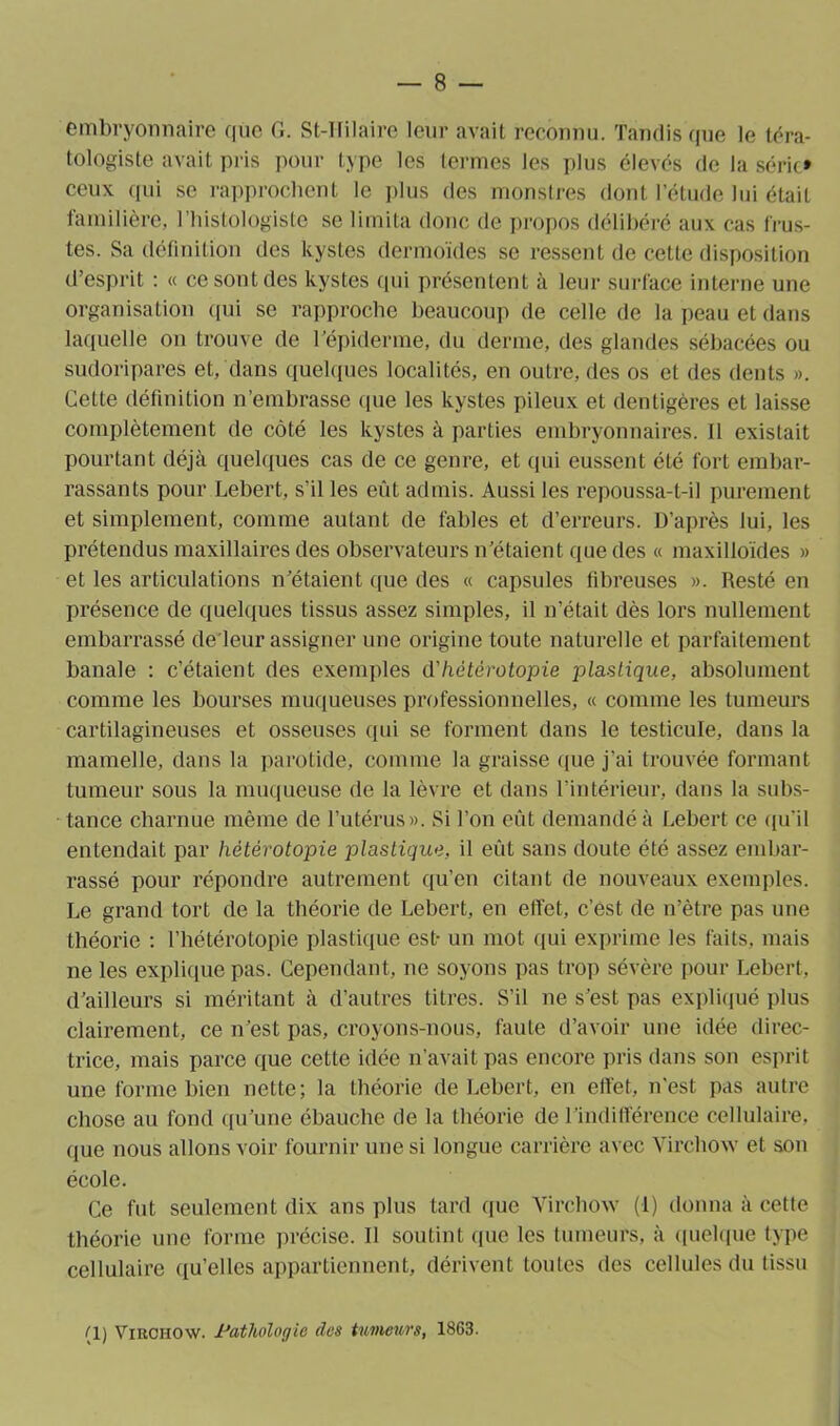 embryonnaire que G. St-IIilaire leur avait reconnu. Tandis que le téra- tologiste avait pris pour type les termes les plus élevés de la série* ceux qui se rapprochent le plus des monstres dont l’élude lui était familière, l’histologiste se limita donc de propos délibéré aux cas trus- tes. Sa définition des kystes dermoïdes se ressent de cette disposition d’esprit : « ce sont des kystes qui présentent à leur surface interne une organisation qui se rapproche beaucoup de celle de la peau et dans laquelle ou trouve de l’épiderme, du derme, des glandes sébacées ou sudoripares et, dans quelques localités, en outre, des os et des dents ». Cette définition n’embrasse que les kystes pileux et dentigères et laisse complètement de côté les kystes à parties embryonnaires. Il existait pourtant déjà quelques cas de ce genre, et qui eussent été fort embar- rassants pour Lebert, s’il les eût admis. Aussi les repoussa-t-il purement et simplement, comme autant de fables et d’erreurs. D’après lui, les prétendus maxillaires des observateurs n’étaient que des « maxilloïdes » et les articulations n’étaient que des « capsules fibreuses ». Resté en présence de quelques tissus assez simples, il n’était dès lors nullement embarrassé de'leur assigner une origine toute naturelle et parfaitement banale : c’étaient des exemples d'hétérotopie plastique, absolument comme les bourses muqueuses professionnelles, « comme les tumeurs cartilagineuses et osseuses qui se forment dans le testicule, dans la mamelle, dans la parotide, comme la graisse que j’ai trouvée formant tumeur sous la muqueuse de la lèvre et dans l’intérieur, dans la subs- tance charnue même de l’utérus». Si l’on eût demandé à Lebert ce qu’il entendait par hétérotopie plastique, il eût sans doute été assez embar- rassé pour répondre autrement qu’en citant de nouveaux exemples. Le grand tort de la théorie de Lebert, en effet, c’est de n’ètre pas une théorie : l’hétérotopie plastique est- un mot qui exprime les faits, mais ne les explique pas. Cependant, ne soyons pas trop sévère pour Lebert. d’ailleurs si méritant à d’autres titres. S’il ne s’est pas expliqué plus clairement, ce n’est pas, croyons-nous, faute d’avoir une idée direc- trice, mais parce que cette idée n’avait pas encore pris dans son esprit une forme bien nette; la théorie de Lebert, en effet, n’est pas autre chose au fond qu’une ébauche de la théorie de l’indifférence cellulaire, que nous allons voir fournir une si longue carrière avec Virchow et son école. Ce fut seulement dix ans plus tard que Virchow (1) donna à cette théorie une forme précise. Il soutint que les tumeurs, à quelque type cellulaire qu’elles appartiennent, dérivent toutes des cellules du tissu (1) Virchow. 1*athologic (les tumeurs, 1863.