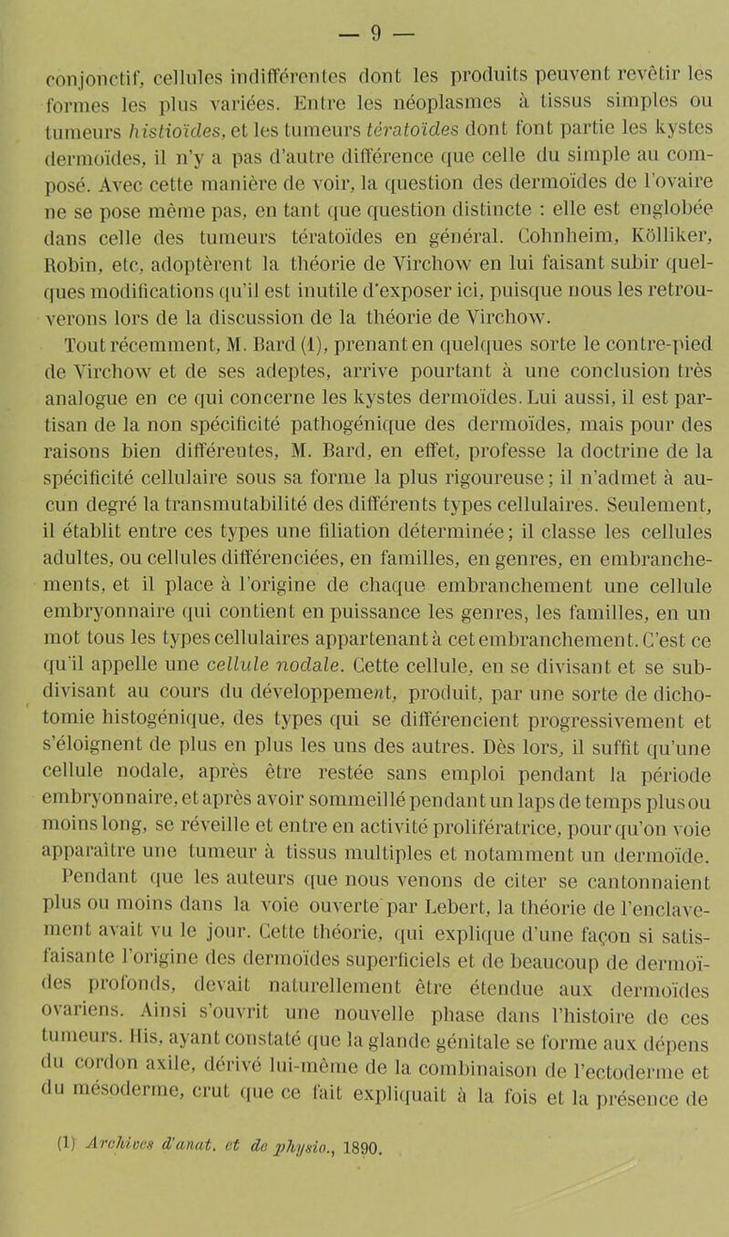 conjonctif, cellules indifférentes dont les produits peuvent revêtir les formes les plus variées. Entre les néoplasmes à tissus simples ou tumeurs histioïdes, et les tumeurs tératoïdes dont font partie les kystes dermoïdes, il n’y a pas d’autre différence que celle du simple au com- posé. Avec cette manière de voir, la question des dermoïdes de l'ovaire ne se pose même pas, en tant (pie question distincte : elle est englobée dans celle des tumeurs tératoïdes en général. Cohnheim, Kôlliker, Robin, etc, adoptèrent la théorie de Virchow en lui faisant subir quel- ques modifications qu’il est inutile d'exposer ici, puisque nous les retrou- verons lors de la discussion de la théorie de Virchow. Tout récemment, M. Bard (1), prenant en quelques sorte le contre-pied de Virchow et de ses adeptes, arrive pourtant à une conclusion très analogue en ce qui concerne les kystes dermoïdes. Lui aussi, il est par- tisan de la non spécificité pathogénique des dermoïdes, mais pour des raisons bien différentes, M. Bard, en effet, professe la doctrine de la spécificité cellulaire sous sa forme la plus rigoureuse; il n’admet à au- cun degré la transmutabilité des différents types cellulaires. Seulement, il établit entre ces types une filiation déterminée; il classe les cellules adultes, ou cellules différenciées, en familles, en genres, en embranche- ments, et il place à l’origine de chaque embranchement une cellule embryonnaire qui contient en puissance les genres, les familles, en un mot tous les types cellulaires appartenantà cet embranchement. C’est ce qu'il appelle une cellule nodule. Cette cellule, en se divisant et se sub- divisant au cours du développement, produit, par une sorte de dicho- tomie histogénique, des types qui se différencient progressivement et s’éloignent de plus en plus les uns des autres. Dès lors, il suffit qu’une cellule nodale, après être restée sans emploi pendant la période embryonnaire, et après avoir sommeillé pendant un lapsde temps plusou moins long, se réveille et entre en activité prolifératrice, pour qu’on voie apparaître une tumeur à tissus multiples et notamment un dermoïde. Pendant que les auteurs que nous venons de citer se cantonnaient plus ou moins dans la voie ouverte par Lebert, la théorie de l’enclave- ment avait vu le jour. Cette théorie, qui explique d’une façon si satis- faisante l’origine des dermoïdes superficiels et de beaucoup de dermoï- des profonds, devait naturellement être étendue aux dermoïdes ovariens. Ainsi s’ouvrit une nouvelle phase dans l’histoire de ces tumeurs. Dis, ayant constaté que la glande génitale se forme aux dépens du cordon axile, dérivé lui-même de la combinaison de l’ectoderme et du mésoderme, crut que ce fait expliquait à la fois et la présence de (1) Archives d'anat. et de physio., 1890.