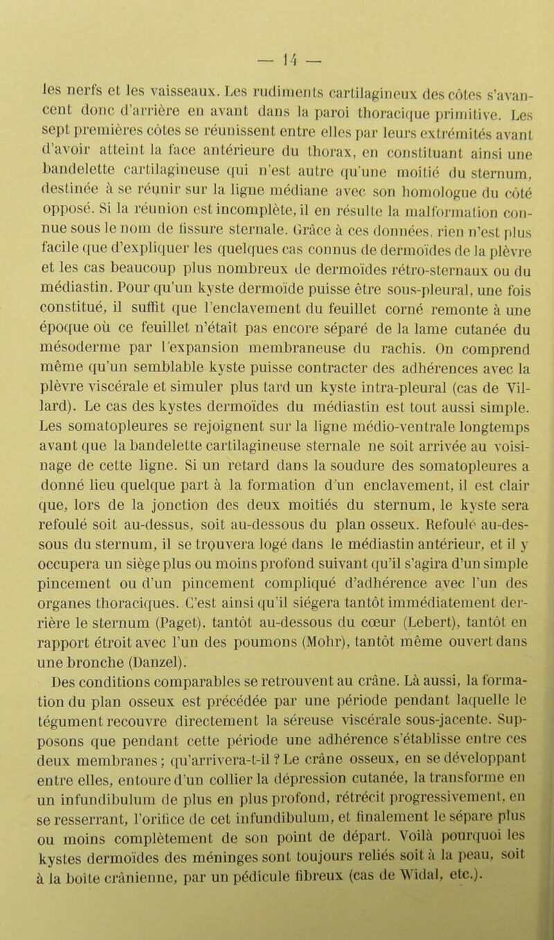 les nerfs et les vaisseaux. Les rudiments cartilagineux des côtes s’avan- cent donc d’arrière en avant dans la paroi thoracique primitive. Les sept premières côtes se réunissent entre elles par leurs extrémités avant d avoir atteint la lace antérieure du thorax, en constituant ainsi une bandelette cartilagineuse qui n’est autre qu’une moitié du sternum, destinée à se réunir sur la ligne médiane avec son homologue du côté opposé. Si la réunion est incomplète, il en résulte la malformation con- nue sous le nom de tissure sternale. Grâce à ces données, rien n’est plus facile que d’expliquer les quelques cas connus de dermoïdes de la plèvre et les cas beaucoup plus nombreux de dermoïdes rétro-sternaux ou du médiastin. Pour qu’un kyste dermoïde puisse être sous-pleural, une fois constitué, il suffit que l’enclavement du feuillet corné remonte à une époque où ce feuillet n’était pas encore séparé de la lame cutanée du mésoderme par l'expansion membraneuse du rachis. On comprend même qu’un semblable kyste puisse contracter des adhérences avec la plèvre viscérale et simuler plus tard un kyste intra-pleural (cas de Vil- lard). Le cas des kystes dermoïdes du médiastin est tout aussi simple. Les somatopleures se rejoignent sur la ligne médio-ventraie longtemps avant que la bandelette cartilagineuse sternale ne soit arrivée au voisi- nage de cette ligne. Si un retard dans la soudure des somatopleures a donné lieu quelque part à la formation dun enclavement, il est clair que, lors de la jonction des deux moitiés du sternum, le kyste sera refoulé soit au-dessus, soit au-dessous du plan osseux. Refoulé au-des- sous du sternum, il se trouvera logé dans le médiastin antérieur, et il y occupera un siège plus ou moins profond suivant qu’il s’agira d’un simple pincement ou d’un pincement compliqué d’adhérence avec l’un des organes thoraciques. C’est ainsi qu'il siégera tantôt immédiatement der- rière le sternum (Paget). tantôt au-dessous du cœur (Lebert), tantôt en rapport étroit avec l’un des poumons (Mohr), tantôt même ouvert dans une bronche (Danzel). Des conditions comparables se retrouvent au crâne. Là aussi, la forma- tion du plan osseux est précédée par une période pendant laquelle le tégument recouvre directement la séreuse viscérale sous-jacente. Sup- posons que pendant cette période une adhérence s'établisse entre ces deux membranes; qu’arrivera-t-il ? Le crâne osseux, en se développant entre elles, entoure d’un collier la dépression cutanée, la transforme en un infundibulum de plus en plus profond, rétrécit progressivement, en se resserrant, l’orilice de cet infundibulum, et finalement le sépare plus ou moins complètement de son point de départ. Voilà pourquoi les kystes dermoïdes des méninges sont toujours reliés soit à la peau, soit à la boiLe crânienne, par un pédicule fibreux (cas de Widal, etc.).