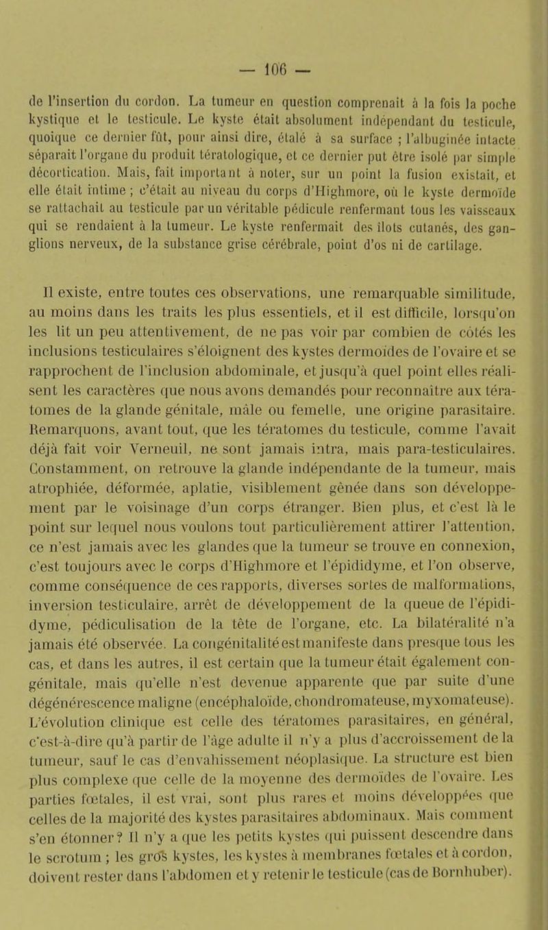 de l’insertion du cordon. La tumeur en question comprenait à la fois la poche kystique et le testicule. Le kyste était absolument indépendant du testicule, quoique ce dernier fût, pour ainsi dire, étalé à sa surface ; l’albuginée intacte séparait l’organe du produit tératologique, et ce dernier put être isolé par simple décortication. Mais, fait important a noter, sur un point la fusion existait, et elle était intime; c’était au niveau du corps d’Highmore, où le kyste dermoïde se rattachait au testicule par un véritable pédicule renfermant tous les vaisseaux qui se rendaient à la tumeur. Le kyste renfermait des ilôts cutanés, des gan- glions nerveux, de la substance grise cérébrale, point d’os ni de cartilage. 11 existe, entre toutes ces observations, une remarquable similitude, au moins clans les traits les plus essentiels, et il est difficile, lorsqu’on les lit un peu attentivement, de ne pas voir par combien de côtés les inclusions testiculaires s’éloignent des kystes dermoides de l’ovaire et se rapprochent de l’inclusion abdominale, et jusqu’à quel point elles réali- sent les caractères que nous avons demandés pour reconnaître aux téra- tomes de la glande génitale, mâle ou femelle, une origine parasitaire. Remarquons, avant tout, que les tératomes du testicule, comme l’avait déjà fait voir Verneuil, ne sont jamais intra, mais para-testiculaires. Constamment, on retrouve la glande indépendante de la tumeur, mais atrophiée, déformée, aplatie, visiblement gênée dans son développe- ment par le voisinage d’un corps étranger. Bien plus, et c’est là le point sur lequel nous voulons tout particulièrement attirer l’attention, ce n’est jamais avec les glandes que la tumeur se trouve en connexion, c’est toujours avec le corps d’Highmore et l’épididyme, et l’on observe, comme conséquence de ces rapports, diverses sortes de malformations, inversion testiculaire, arrêt de développement de la queue de l’épidi- dyme, pédiculisation de la tête de l’organe, etc. La bilatéralité n’a jamais été observée. La congénitalitéest manifeste dans presque tous les cas, et dans les autres, il est certain que la tumeur était également con- génitale, mais qu’elle n’est devenue apparente que par suite d’une dégénérescence maligne (eneéphaloïde, chondromateuse, myxomateuse). L’évolution clinique est celle des tératomes parasitaires, en général, c’est-à-dire qu’à partir de l’àge adulte il n’y a plus d’accroissement de la tumeur, sauf le cas d’envahissement néoplasique. La structure est bien plus complexe que celle de la moyenne des dermoïdes de 1 ovaire. Les parties fœtales, il est vrai, sont plus rares et moins développées que celles de la majorité des kystes parasitaires abdominaux. Mais comment s’en étonner? Il n’y a que les petits kystes qui puissent descendre dans le scrotum ; les grôk kystes, les kystes à membranes fœtales et à cordon, doivent rester dans l’abdomen et y retenir le testicule (cas de Bornhuber).
