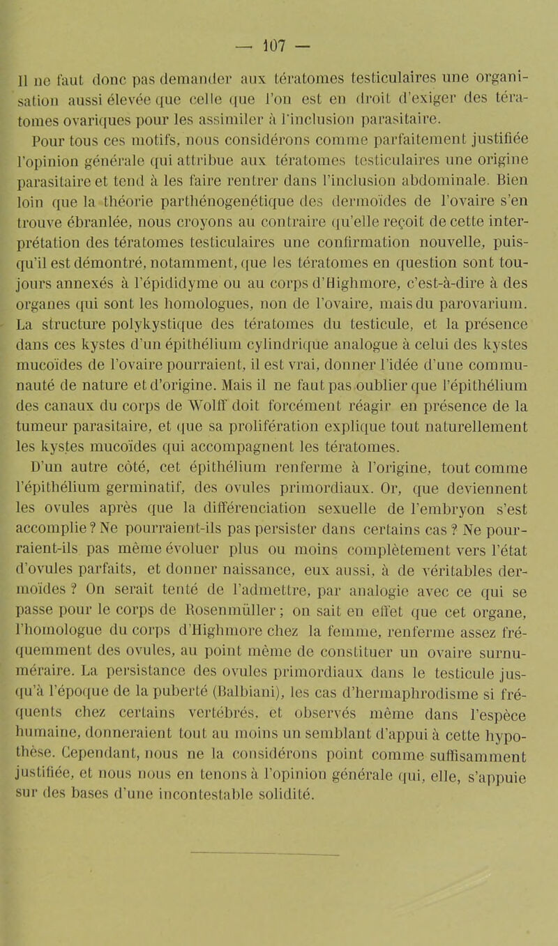 11 ne faut donc pas demander aux tératomes testiculaires une organi- sation aussi élevée que celle que l’on est en droit d’exiger des téra- tomes ovariques pour les assimiler à l'inclusion parasitaire. Pour tous ces motifs, nous considérons comme parfaitement justifiée l’opinion générale qui attribue aux tératomes testiculaires une origine parasitaire et tend à les faire rentrer dans l’inclusion abdominale. Bien loin que la théorie parthénogenétique des dermoïdes de l’ovaire s’en trouve ébranlée, nous croyons au contraire qu’elle reçoit de cette inter- prétation des tératomes testiculaires une confirmation nouvelle, puis- qu’il est démontré, notamment, que les tératomes en question sont tou- jours annexés à l’épididyme ou au corps d’Highmore, c’est-à-dire à des organes qui sont les homologues, non de l’ovaire, mais du parovarium. La structure polykystique des tératomes du testicule, et la présence dans ces kystes d’un épithélium cylindrique analogue à celui des kystes mucoïdes de l’ovaire pourraient, il est vrai, donner l’idée d’une commu- nauté de nature et d’origine. Mais il ne faut pas oublier que l’épithélium des canaux du corps de Wolff doit forcément réagir en présence de la tumeur parasitaire, et que sa prolifération explique tout naturellement les kystes mucoïdes qui accompagnent les tératomes. D’un autre côté, cet épithélium renferme à l’origine, tout comme l’épithélium germinatif, des ovules primordiaux. Or, que deviennent les ovules après que la différenciation sexuelle de l’embryon s’est accomplie? Ne pourraient-ils pas persister dans certains cas ? Ne pour- raient-ils pas même évoluer plus ou moins complètement vers l’état d’ovules parfaits, et donner naissance, eux aussi, à de véritables der- moïdes ? On serait tenté de l’admettre, par analogie avec ce qui se passe pour le corps de Rosenmüller ; on sait en effet que cet organe, l’homologue du corps d’Highmore chez la femme, renferme assez fré- quemment des ovules, au point même de constituer un ovaire surnu- méraire. La persistance des ovules primordiaux dans le testicule jus- qu’à l’époque de la puberté (Balbiani), les cas d’hermaphrodisme si fré- quents chez certains vertébrés, et observés même dans l’espèce humaine, donneraient tout au moins un semblant d’appui à cette hypo- thèse. Cependant, nous ne la considérons point comme suffisamment justiliée, et nous nous en tenons à l’opinion générale qui, elle, s’appuie sur des bases d’une incontestable solidité.