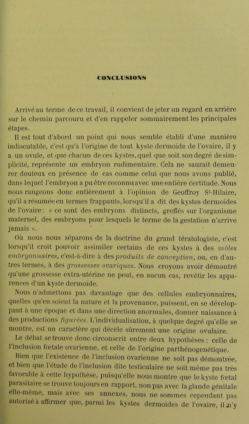CONCLUSIONS» Arrivé au terme de ce travail, il convient de jeter un regard en arrière sur le chemin parcouru et d’en rappeler sommairement les principales étapes. Il est tout d’abord un point qui nous semble établi d’une manière indiscutable, c’est qu’à l’origine de tout kyste dermoïde de l’ovaire, il y a un ovule, et que chacun de ces kystes, quel que soit son degré de sim- plicité, représente un embryon rudimentaire. Cela ne saurait demeu- rer douteux en présence de cas comme celui que nous avons publié, dans lequel l’embryon a pu être reconnuavec une entière certitude. Nous nous rangeons donc entièrement à l’opinion de Geoffroy S‘-Hilaire, qu’il a résumée en termes frappants, lorsqu’il a dit des kystes dermoïdes de l’ovaire: « ce sont des embryons distincts, greffés sur l’organisme maternel, des embryons pour lesquels le terme de la gestation n'arrive jamais ». Où nous nous séparons de la doctrine du grand tératologiste, c’est lorsqu’il croit pouvoir assimiler certains de ces kystes à des môles embryonnaires, c’est-à-dire à des produits de conception, ou, en d’au- tres termes, à des grossesses ovariques. Nous croyons avoir démontré qu une grossesse extra-utérine ne peut, en aucun cas, revêtir les appa- rences d'un kyste dermoïde. Nous n admettons pas davantage que des cellules embryonnaires, quelles qu’en soient la nature et la provenance, puissent, en se dévelop- pant a une époque et dans une direction anormales, donner naissance à des productions figurées. L’individualisation, à quelque degré qu’elle se montre, est un caractère qui décele sûrement une origine ovulaire. Le débat se trouve donc circonscrit entre deux hypothèses : celle de l’inclusion fœtale ovarienne, et celle de l’origine parthénogenétique. bien que 1 existence de 1 inclusion ovarienne ne soit pas démontrée, et bien que 1 étude de 1 inclusion dite testiculaire ne soit même pas très favorable à cette hypothèse, puisqu’elle nous montre que le kyste fœtal parasitaire se trouve toujours en rapport, non pas avec la glande génitale elle-même, mais avec ses annexes, nous ne sommes cependant pas autorisé à affirmer que, parmi les kystes dermoides de l'ovaire, ilji’y