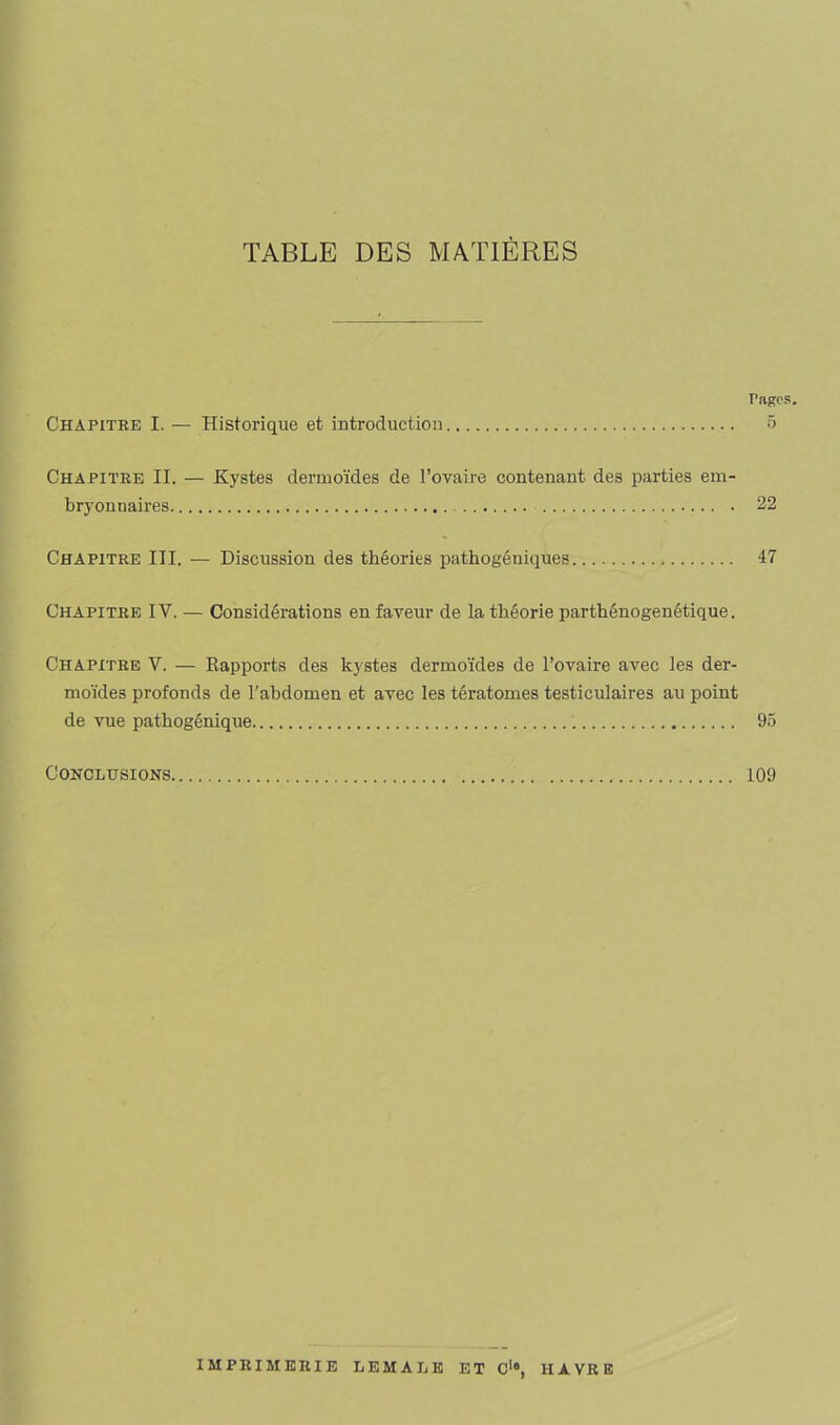 TABLE DES MATIÈRES Pages. Chapitre I. — Historique et introduction ô Chapitre II. — Kystes dermoïdes de l’ovaire contenant des parties em- bryonnaires 22 Chapitre III. — Discussion des théories pathogéniques 47 Chapitre IV. — Considérations en faveur de la théorie parthénogenétique. Chapitre V. — Kapports des kystes dermoïdes de l’ovaire avec les der- moïdes profonds de l'abdomen et avec les tératomes testiculaires au point de vue pathogénique 95 Conclusions 109 IMPRIMERIE LEMALE ET Ci#, HAVRE