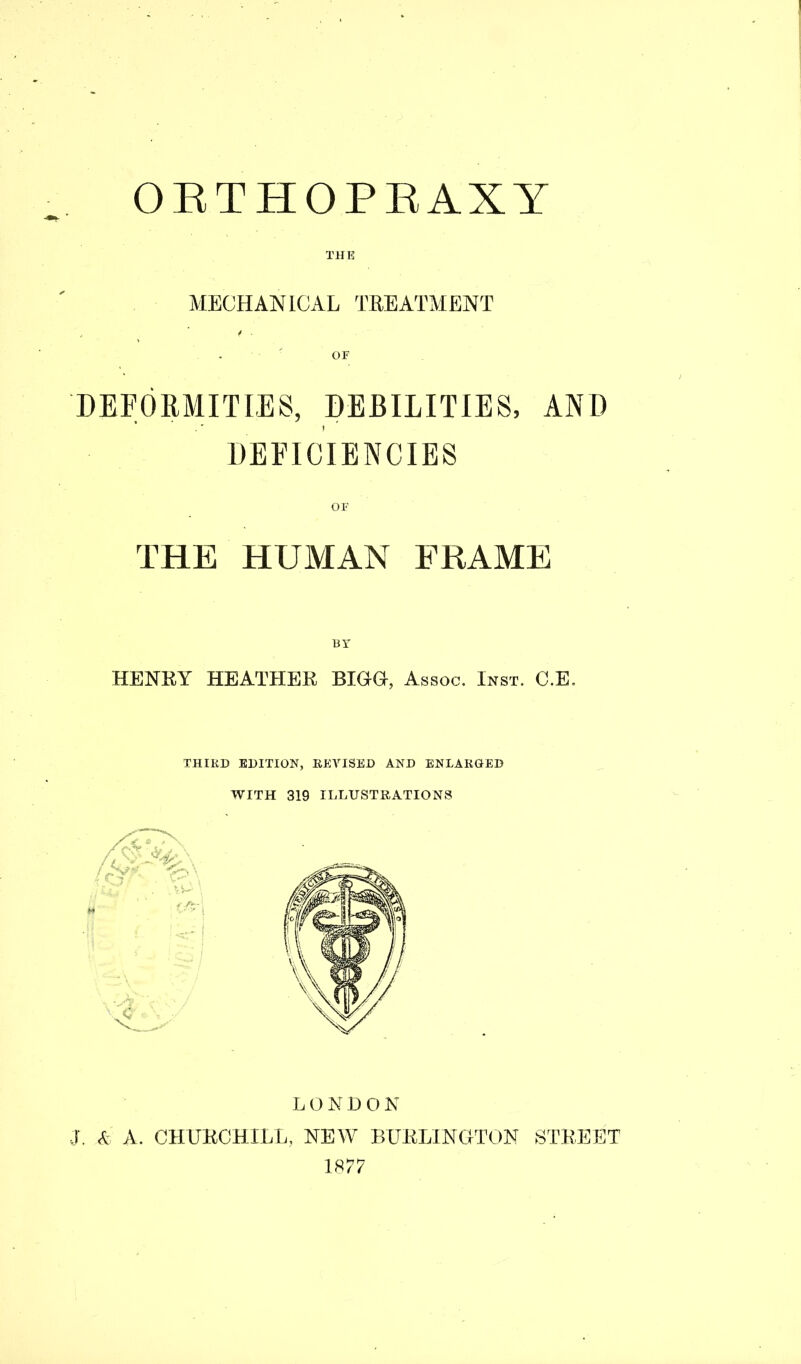 ORTHOPRAXY THE MECHANICAL TREATMENT DEFORMITIES, DEBILITIES, AND DEFICIENCIES OF THE HUMAN FRAME BY HENRY HEATHER BIGG, Assoc. Inst. C.E. THIRD EDITION, REVISED AND ENLARGED WITH 319 ILLUSTRATIONS LONDON J. & A. CHURCHILL, NEW BURLINGTON STREET 1877