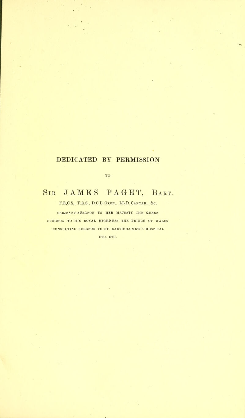 DEDICATED BY PERMISSION TO Sir JAMES PAGET, Bart i'.R.C.S., F.R.S., D.C.L. Oxon., LL.D. Cantab., &c. SERJEANT-SURGEON TO HER MAJESTY THE QUEEN SURGEON TO HIS ROYAL HIGHNESS THE PRINCE OF WALES CONSULTING SURGEON TO ST. BARTHOLOMEW’S HOSPITAL ETC. ETC.