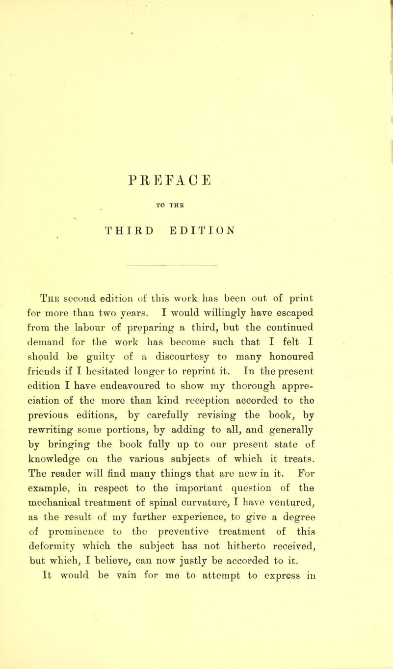 PREFACE TO THE THIRD EDITION The second edition of tins work has been out of print for more than two years. I would willingly have escaped from the labour of preparing a third, but the continued demand for the work has become such that I felt I should be guilty of a discourtesy to many honoured friends if I hesitated longer to reprint it. In the present edition I have endeavoured to show my thorough appre- ciation of the more than kind reception accorded to the previous editions, by carefully revising the book, by rewriting some portions, by adding to all, and generally by bringing the book fully up to our present state of knowledge on the various subjects of which it treats. The reader will find many things that are new in it. For example, in respect to the important question of the mechanical treatment of spinal curvature, I have ventured, as the result of my further experience, to give a degree of prominence to the preventive treatment of this deformity which the subject has not hitherto received, but which, I believe, can now justly be accorded to it. It would be vain for me to attempt to express in