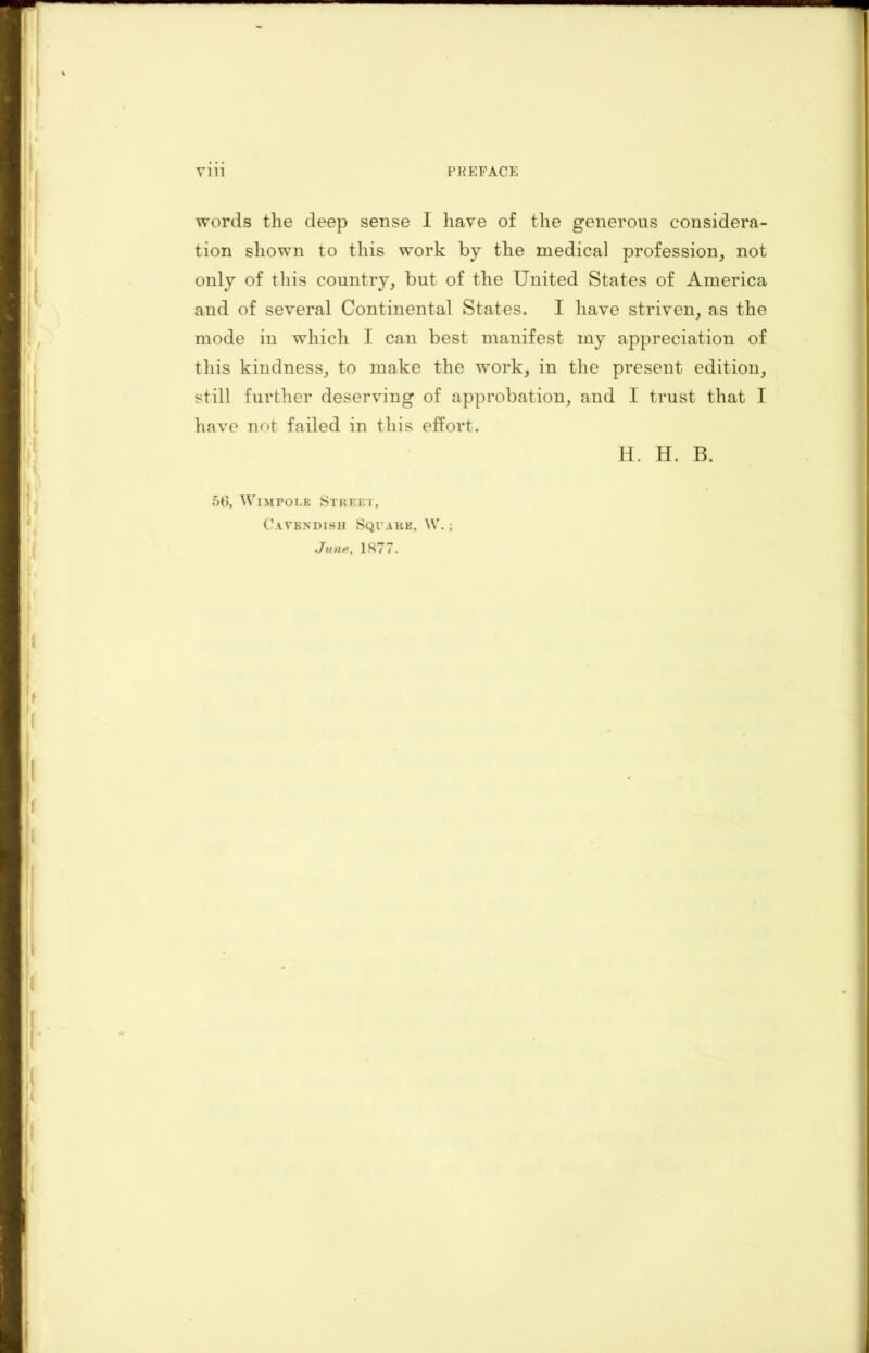 words the deep sense I have of the generous considera- tion shown to this work by the medical profession, not only of this country, but of the United States of America and of several Continental States. I have striven, as the mode in which I can best manifest my appreciation of this kindness, to make the work, in the present edition, still further deserving of approbation, and I trust that I have not failed in this effort. H. H. B. 56, Wimpolb Street, Cavendish Square. \V.;