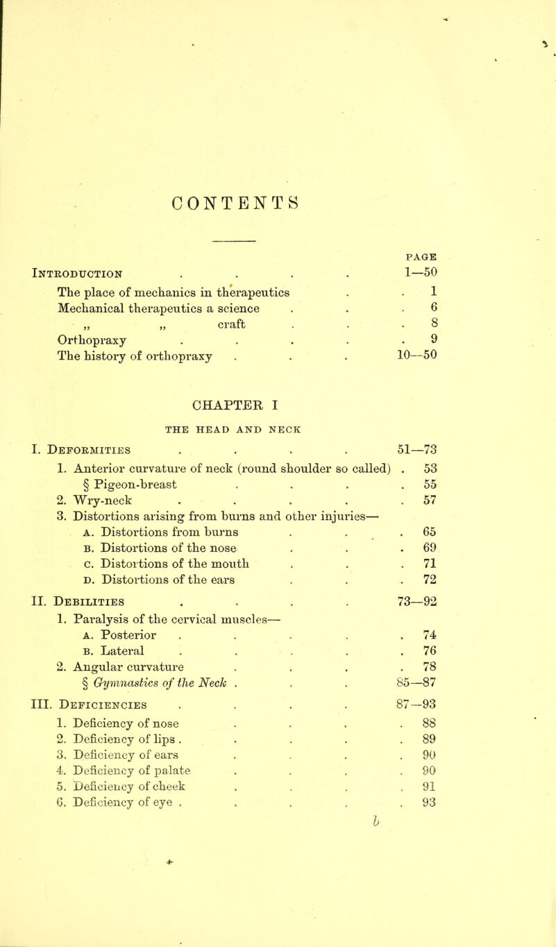 CONTENTS Introduction The place of mechanics in therapeutics Mechanical therapeutics a science 5j craft Orthopraxy The history of orthopraxy PAGE 1—50 1 6 8 9 10—50 CHAPTER I THE HEAD AND NECK I. Deformities .... 51—73 1. Anterior curvature of neck (round shoulder so called) . 53 § Pigeon-breast . . . .55 2. Wry-neck . . . . .57 3. Distortions arising from burns and other injuries— A. Distortions from burns . . .65 b. Distortions of the nose . . .69 c. Distortions of the mouth . . .71 d. Distortions of the ears . . .72 II. Debilities .... 73—92 1. Paralysis of the cervical muscles— A. Posterior . . . . .74 B. Lateral . . . . .76 2. Angular curvature . . . .78 § Gymnastics of the Neck . . . 85—87 III. Deficiencies .... 87—93 1. Deficiency of nose . . . .88 2. Deficiency of lips. . . . .89 3. Deficiency of ears . . . .90 4. Deficiency of palate . . . .90 5. Deficiency of cheek . . . .91 6. Deficiency of eye . . . . .93 l 4*