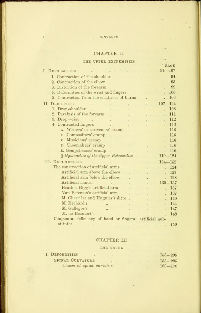 CHAPTER II THE UPPER EXTREMITIES ' PAGE I. Deformities 94—107 1. Contraction of the shoulder . 94 2. Contraction of the elbow . . 95 3. Distortion of the forearm . . 99 4. Deformities of the wrist and fingers . . 100 5. Contraction from the cicatrices of burns . 106 II. Debilities 107—124 1. Drop-shoulder . 108 2. Paralysis of the forearm . Ill 3. Drop-wrist . 112 4. Contracted fingers . 113 A. Writers’ or scriveners’ cramp . . 116 B. Compositors’ cramp . . 116 c. Musicians’ cramp . 116 D. Shoemakers’ cramp . 116 e. Sempstresses’ cramp . . 116 § Gymnastics of the Upper Extremities 119—124 III. Deficiencies 124—152 The construction of artificial arms . 124 Artificial arm above the elbow . 127 Artificial arm below the elbow . 128 Artificial hands. 130—137 Heather Bigg’s artificial arm . 137 Van Petersen’s artificial arm . 137 M. Cliarriere and Huguier’s ditto . . 140 M. Bechard’s „ . 144 M. Gallegos’s „ . 147 M. de Beaufort’s . 148 Congenital deficiency of hand or fingers: artificial sub- stitutes .... . 150 CHAPTER III the trunk I. Deformities 153-295 Spinal Curvature 153- 295 Causes of spinal curvature 160—170