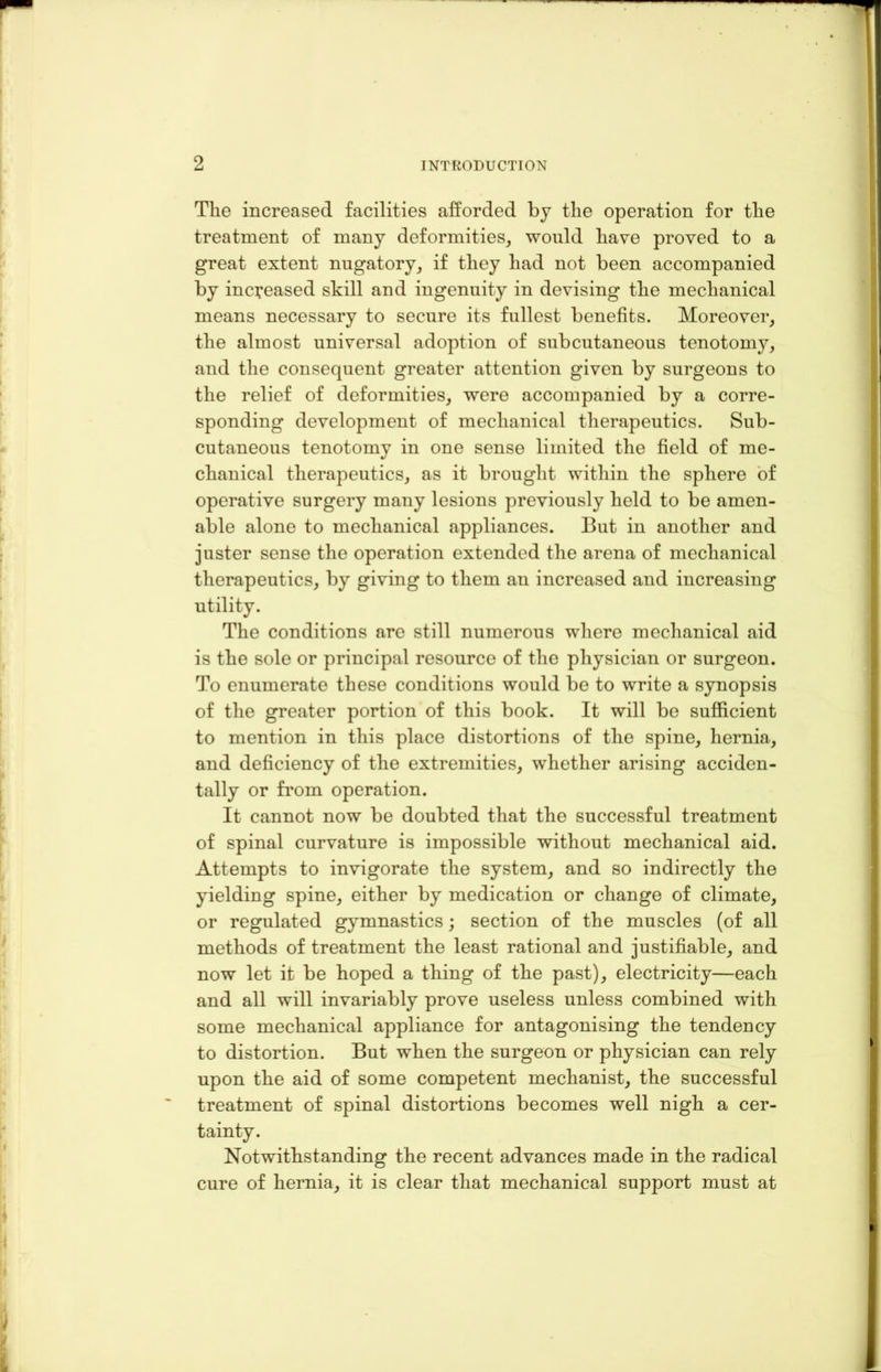 The increased facilities afforded by the operation for the treatment of many deformities, would have proved to a great extent nugatory, if they had not been accompanied by in creased skill and ingenuity in devising the mechanical means necessary to secure its fullest benefits. Moreover, the almost universal adoption of subcutaneous tenotomy, and the consequent greater attention given by surgeons to the relief of deformities, were accompanied by a corre- sponding development of mechanical therapeutics. Sub- cutaneous tenotomy in one sense limited the field of me- chanical therapeutics, as it brought within the sphere of operative surgery many lesions previously held to be amen- able alone to mechanical appliances. But in another and juster sense the operation extended the arena of mechanical therapeutics, by giving to them an increased and increasing utility. The conditions are still numerous where mechanical aid is the sole or principal resource of the physician or surgeon. To enumerate these conditions would be to write a synopsis of the greater portion of this book. It will be sufficient to mention in this place distortions of the spine, hernia, and deficiency of the extremities, whether arising acciden- tally or from operation. It cannot now be doubted that the successful treatment of spinal curvature is impossible without mechanical aid. Attempts to invigorate the system, and so indirectly the yielding spine, either by medication or change of climate, or regulated gymnastics; section of the muscles (of all methods of treatment the least rational and justifiable, and now let it be hoped a thing of the past), electricity—each and all will invariably prove useless unless combined with some mechanical appliance for antagonising the tendency to distortion. But when the surgeon or physician can rely upon the aid of some competent mechanist, the successful treatment of spinal distortions becomes well nigh a cer- tainty. Notwithstanding the recent advances made in the radical cure of hernia, it is clear that mechanical support must at
