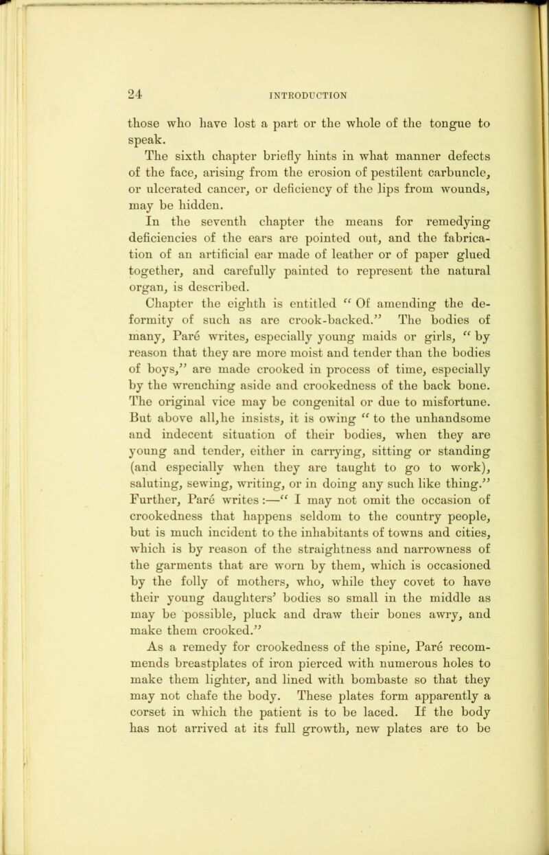 those who have lost a part or the whole of the tongue to The sixth chapter briefly hints in what manner defects of the face, arising from the erosion of pestilent carbuncle, or ulcerated cancer, or deficiency of the lips from wounds, may be hidden. In the seventh chapter the means for remedying deficiencies of the ears are pointed out, and the fabrica- tion of an artificial ear made of leather or of paper glued together, and carefully painted to represent the natural organ, is described. Chapter the eighth is entitled “ Of amending the de- formity of such as are crook-backed.” The bodies of many, Pare writes, especially young maids or girls, “ by reason that they are more moist and tender than the bodies of boys,” are made crooked in process of time, especially by the wrenching aside and crookedness of the back bone. The original vice may be congenital or due to misfortune. But above all, he insists, it is owing “to the unhandsome and indecent situation of their bodies, when they are young and tender, either in carrying, sitting or standing (and especially when they are taught to go to work), saluting, sewing, writing, or in doing any such like thing.” Further, Pare writes :—“ I may not omit the occasion of crookedness that happens seldom to the country people, but is much incident to the inhabitants of towns and cities, which is by reason of the straightness and narrowness of the garments that are worn by them, which is occasioned by the folly of mothers, who, while they covet to have their young daughters' bodies so small in the middle as may be possible, pluck and draw their bones awry, and make them crooked.” As a remedy for crookedness of the spine. Pare recom- mends breastplates of iron pierced with numerous holes to make them lighter, and lined with bombaste so that they may not chafe the body. These plates form apparently a corset in which the patient is to be laced. If the body has not arrived at its full growth, new plates are to be