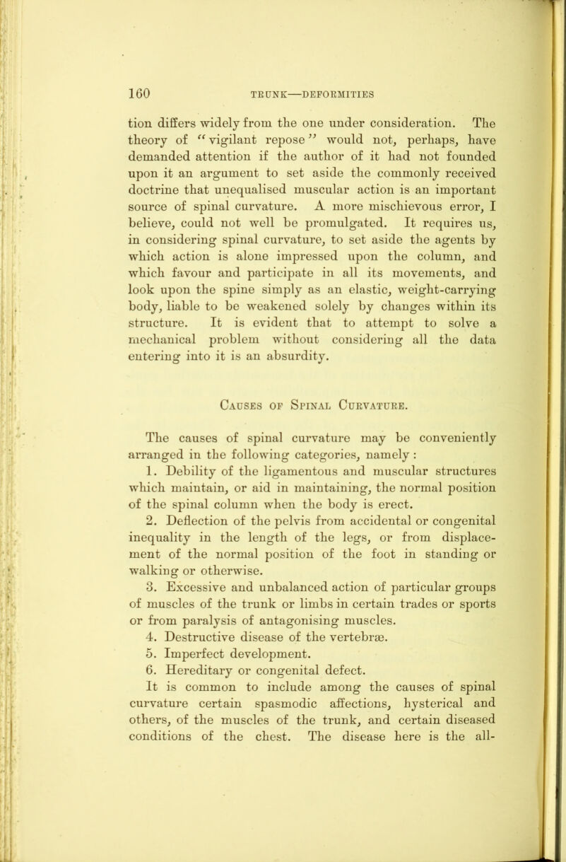 tion differs widely from the one under consideration. The theory of “ vigilant repose ” would not, perhaps, have demanded attention if the author of it had not founded upon it an argument to set aside the commonly received doctrine that unequalised muscular action is an important source of spinal curvature. A more mischievous error, I believe, could not well be promulgated. It requires us, in considering spinal curvature, to set aside the agents by which action is alone impressed upon the column, and which favour and participate in all its movements, and look upon the spine simply as an elastic, weight-carrying body, liable to be weakened solely by changes within its structure. It is evident that to attempt to solve a mechanical problem without considering all the data entering into it is an absurdity. Causes of Spinal Curvature. The causes of spinal curvature may be conveniently arranged in the following categories, namely : 1. Debility of the ligamentous and muscular structures which maintain, or aid in maintaining, the normal position of the spinal column when the body is erect. 2. Deflection of the pelvis from accidental or congenital inequality in the length of the legs, or from displace- ment of the normal position of the foot in standing or walking or otherwise. 3. Excessive and unbalanced action of particular groups of muscles of the trunk or limbs in certain trades or sports or from paralysis of antagonising muscles. 4. Destructive disease of the vertebrae. 5. Imperfect development. 6. Hereditary or congenital defect. It is common to include among the causes of spinal curvature certain spasmodic affections, hysterical and others, of the muscles of the trunk, and certain diseased conditions of the chest. The disease here is the all-