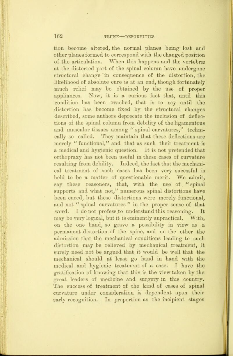 tion become altered, the normal planes being lost and other planes formed to correspond with the changed position of the articulation. When this happens and the vertebrae at the distorted part of the spinal column have undergone structural change in consequence of the distortion, the likelihood of absolute cure is at an end, though fortunately much relief may be obtained by the use of proper appliances. Now, it is a curious fact that, until this condition has been reached, that is to say until the distortion has become fixed by the structural changes described, some authors deprecate the inclusion of deflec- tions of the spinal column from debility of the ligamentous and muscular tissues among (( spinal curvatures,” techni- cally so called. They maintain that these deflections are merely “ functional,” and that as such their treatment is a medical and hygienic question. It is not pretended that orthopraxy has not been useful in these cases of curvature resulting from debility. Indeed, the fact that the mechani- cal treatment of such cases has been very sucessful is held to be a matter of questionable merit. We admit, say these reasoners, that, with the use of “ spinal supports and what not,” numerous spinal distortions have been cured, but these distortions were merely functional, and not “ spinal curvatures ” in the proper sense of that word. I do not profess to understand this reasoning. It may be very logical, but it is eminently unpractical. With, on the one hand, so grave a possibility in view as a permanent distortion of the spine, and on the other the admission that the mechanical conditions leading to such distortion may be relieved by mechanical treatment, it surely need not be argued that it would be well that the mechanical should at least go hand in hand with the medical and hygienic treatment of a case. I have the gratification of knowing that this is the view taken by the great leaders of medicine and surgery in this country. The success of treatment of the kind of cases of spinal curvature under consideration is dependent upon their early recognition. In proportion as the incipient stages