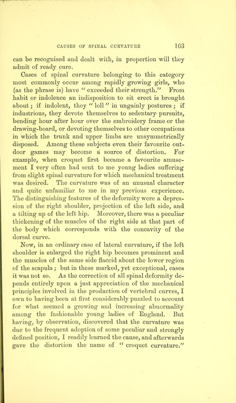 can be recognised and dealt with, in propertion will they admit of ready cure. Cases of spinal curvature belonging to this category most commonly occur among rapidly growing girls, who (as the phrase is) have exceeded their strength/' From habit or indolence an indisposition to sit erect is brought about ; if indolent, they ee loll33 in ungainly postures ; if industrious, they devote themselves to sedentary^ pursuits, bending hour after hour over the embroidery frame or the drawing-board, or devoting themselves to other occupations in which the trunk and upper limbs are unsymmetrically disposed. Among these subjects even their favourite out- door games may become a source of distortion. For example, when croquet first became a favourite amuse- ment I very often had sent to me young ladies suffering from slight spinal curvature for which mechanical treatment was desired. The curvature was of an unusual character and quite unfamiliar to me in my previous experience. The distinguishing features of the deformity were a depres- sion of the right shoulder, projection of the left side, and a tilting up of the left hip. Moreover, there was a peculiar thickening of the muscles of the right side at that part of the body which corresponds with the concavity of the dorsal curve. Now, in an ordinary case of lateral curvature, if the left shoulder is enlarged the right hip becomes prominent and the muscles of the same side flaccid about the lower region of the scapula; but in these marked, yet exceptional, cases it was not so. As the correction of all spinal deformity de- pends entirely upon a just appreciation of the mechanical principles involved in the production of vertebral curves, I own to having been at first considerably puzzled to account for what seemed a growing and increasing abnormality among the fashionable young ladies of England. But having, by observation, discovered that the curvature was due to the frequent adoption of some peculiar and strongly defined position, I readily learned the cause, and afterwards gave the distortion the name of croquet curvature.