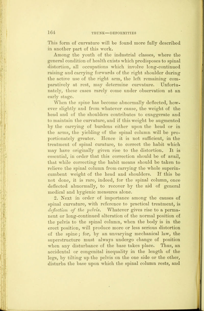 This form of curvature will be fouud more fully described in another part of this work. Among the youth of the industrial classes, where the general condition of health exists which predisposes to spinal distortion, all occupations which involve long-continued raising and carrying forwards of the right shoulder during the active use of the right arm, the left remaining com- paratively at rest, may determine curvature. Unfortu- nately, these cases rarely come under observation at an early stage. When the spine has become abnormally deflected, how- ever slightly and from whatever cause, the weight of the head and of the shoulders contributes to exaggerate and to maintain the curvature, and if this weight be augmented by the carrying of burdens either upon the head or in the arms, the yielding of the spinal column will be pro- portionately greater. Hence it is not sufficient, in the treatment of spinal curature, to correct the habit which may have originally given rise to the distortion. It is essential, in order that this correction should be of avail, that wrhile correcting the habit means should be taken to relieve the spinal column from carrying the whole superin- cumbent weight of the head and shoulders. If this be not done, it is rare, indeed, for the spinal column, once deflected abnormally, to recover by the aid of general medical and hygienic measures alone. 2. Next in order of importance among the causes of spinal curvature, with reference to practical treatment, is deflection of the pelvis. Whatever gives rise to a perma- nent or long-continued alteration of the normal position of the pelvis to the spinal column, when the body is in the erect position, will produce more or less serious distortion of the spine; for, by an unvarying mechanical law, the superstructure must always undergo change of position when any disturbance of the base takes place. Thus, an accidental or congenital inequality in the length of the legs, by tilting up the pelvis on the one side or the other, disturbs the base upon which the spinal column rests, and