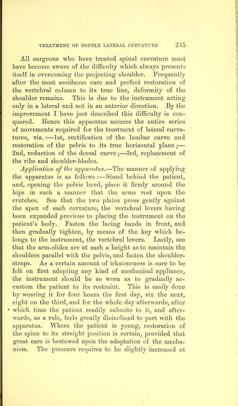 All surgeons who have treated spinal curvature must have become aware of the difficulty which always presents itself in overcoming the projecting shoulder. Frequently after the most assiduous care and perfect restoration of the vertebral column to its true line, deformity of the shoulder remains. This is due to the instrument acting only in a lateral and not in an anterior direction. By the improvement I have just described this difficulty is con- quered. Hence this apparatus secures the entire series of movements required for the treatment of lateral curva- tures, viz. :—1st, rectification of the lumbar curve and restoration of the pelvis to its true horizontal plane ;— 2nd, reduction of the dorsal curve;—3rd, replacement of the ribs and shoulder-blades. Application of the apparatus.—'The manner of applying the apparatus is as follows :—Stand behind the patient, and, opening the pelvic band, place it firmly around the hips in such a manner that the arms rest upon the crutches. See that the two plates press gently against the apex of each curvature, the vertebral levers having been expanded previous to placing the instrument on the patient’s body. Fasten the lacing bands in front, and then gradually tighten, by means of the key which be- longs to the instrument, the vertebral levers. Lastly, see that the arm-slides are at such a height as to maintain the shoulders parallel with the pelvis, and fasten the shoulder- straps. As a certain amount of irksomeness is sure to be felt on first adopting any kind of mechanical appliance, the instrument should be so worn as to gradually ac- custom the patient to its restraint. This is easily done by wearing it for four hours the first day, six the next, eight on the third, and for the whole day afterwards, after * which time the patient readily submits to it, and after- wards, as a rule, feels greatly disinclined to part with the apparatus. Where the patient is young, restoration of the spine to its straight position is certain, provided that great care is bestowed upon the adaptation of the mecha- nism. The pressure requires to be slightly increased at