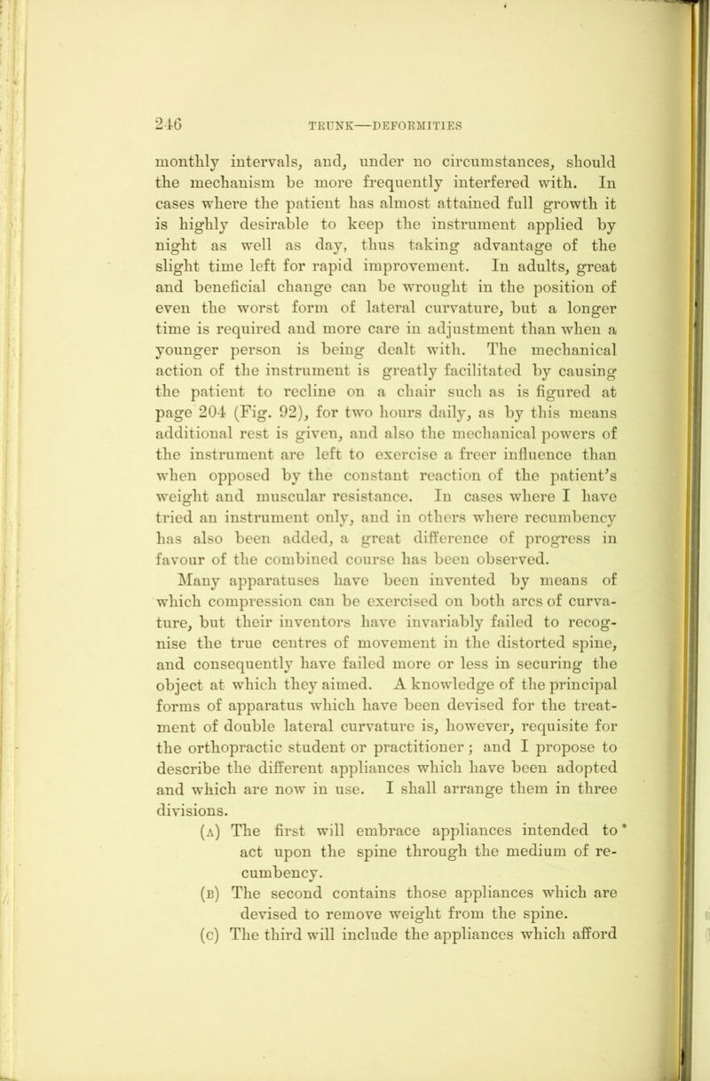 monthly intervals, and, under no circumstances, should the mechanism be more frequently interfered with. In cases where the patient has almost attained full growth it is highly desirable to keep the instrument applied by night as well as day, thus taking advantage of the slight time left for rapid improvement. In adults, great and beneficial change can be wrought in the position of even the worst form of lateral curvature, but a longer time is required and more care in adjustment than when a younger person is being dealt with. The mechanical action of the instrument is greatly facilitated by causing the patient to recline on a chair such as is figured at page 204 (Fig. 92), for two hours daily, as by this means additional rest is given, and also the mechanical powers of the instrument are left to exercise a freer influence than when opposed by the constant reaction of the patient’s weight and muscular resistance. In cases where I have tried an instrument only, and in others where recumbency has also been added, a great difference of progress in favour of the combined course has been observed. Many apparatuses have been invented by means of which compression can be exercised on both arcs of curva- ture, but their inventors have invariably failed to recog- nise the true centres of movement in the distorted spine, and consequently have failed more or less in securing the object at which they aimed. A knowledge of the principal forms of apparatus which have been devised for the treat- ment of double lateral curvature is, however, requisite for the orthopractic student or practitioner; and I propose to describe the different appliances which have been adopted and which are now in use. I shall arrange them in three divisions. (a) The first will embrace appliances intended to * act upon the spine through the medium of re- cumbency. (b) The second contains those appliances which are devised to remove weight from the spine. (c) The third will include the appliances which afford