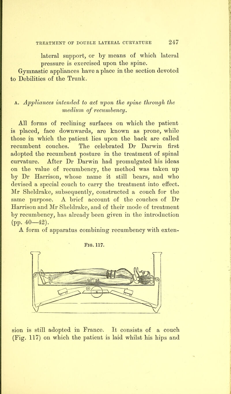 lateral support, or by means of wbicb lateral pressure is exercised upon the spine. Gymnastic appliances have a place in the section devoted to Debilities of the Trunk. A. Appliances intended to act upon the spine through the medium of recumbency. All forms of reclining surfaces on which the patient is placed, face downwards, are known as prone, while those in which the patient lies upon the back are called recumbent couches. The celebrated Dr Darwin first adopted the recumbent posture in the treatment of spinal curvature. After Dr Darwin had promulgated his ideas on the value of recumbency, the method was taken up by Dr Harrison, whose name it still bears, and who devised a special couch to carry the treatment into effect. Mr Sheldrake, subsequently, constructed a couch for the same purpose. A brief account of the couches of Dr Harrison and Mr Sheldrake, and of their mode of treatment by recumbency, has already been given in the introduction (pp. 40—42). A form of apparatus combining recumbency with exten- Fig. 117. sion is still adopted in France. It consists of a couch (Fig. 117) on which the patient is laid whilst his hips and