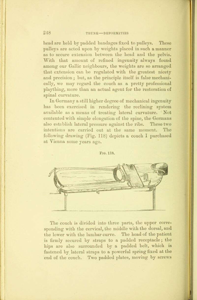 liead are lield by padded bandages fixed to pulleys. These pulleys are acted upon by weights placed in such a manner as to secure extension between the head and the pelvis. With that amount of refined ingenuity always found among our Gallic neighbours, the weights are so arranged that extension can be regulated with the greatest nicety and precision; but, as the principle itself is false mechani- cally, we may regard the couch as a pretty professional plaything, more than an actual agent for the restoration of spinal curvature. In Germany a still higher degree of mechanical ingenuity has been exercised in rendering the reclining system available as a means of treating lateral curvature. Not contented with simple elongation of the spine, the Germans also establish lateral pressure against the ribs. These two intentions are carried out at the same moment. The following drawing (Fig. 118) depicts a couch I purchased at Vienna some years ago. Fig. 118. The couch is divided into three parts, the upper corre- sponding with the cervical, the middle with the dorsal, and the lower with the lumbar curve. The head of the patient is firmly secured by straps to a padded receptacle; the hips are also surrounded by a padded belt, which is fastened by lateral straps to a powerful spring fixed at the end of the couch. Two padded plates, moving by screws