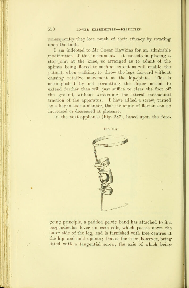 consequently tliey lose much of their efficacy by rotating upon the limb. I am indebted to Mr Caesar Hawkins for an admirable modification of this instrument. It consists in placing a stop-joint at the knee, so arranged as to admit of the splints being flexed to such an extent as will enable the patient, when walking, to throw the legs forward without causing rotative movement at the hip-joints. This is accomplished by not permitting the flexor action to extend further than will just suffice to clear the foot off the ground, without weakening the lateral mechanical traction of the apparatus. I have added a screw, turned by a key in such a manner, that the angle of flexion can be increased or decreased at pleasure. In the next appliance (Fig. 287), based upon the fore- Fig. 287. going principle, a padded pelvic band has attached to it a perpendicular lever on each side, which passes down the outer side of the leg, and is furnished with free centres at the hip- and ankle-joints ; that at the knee, however, being fitted with a tangential screw, the axis of which being