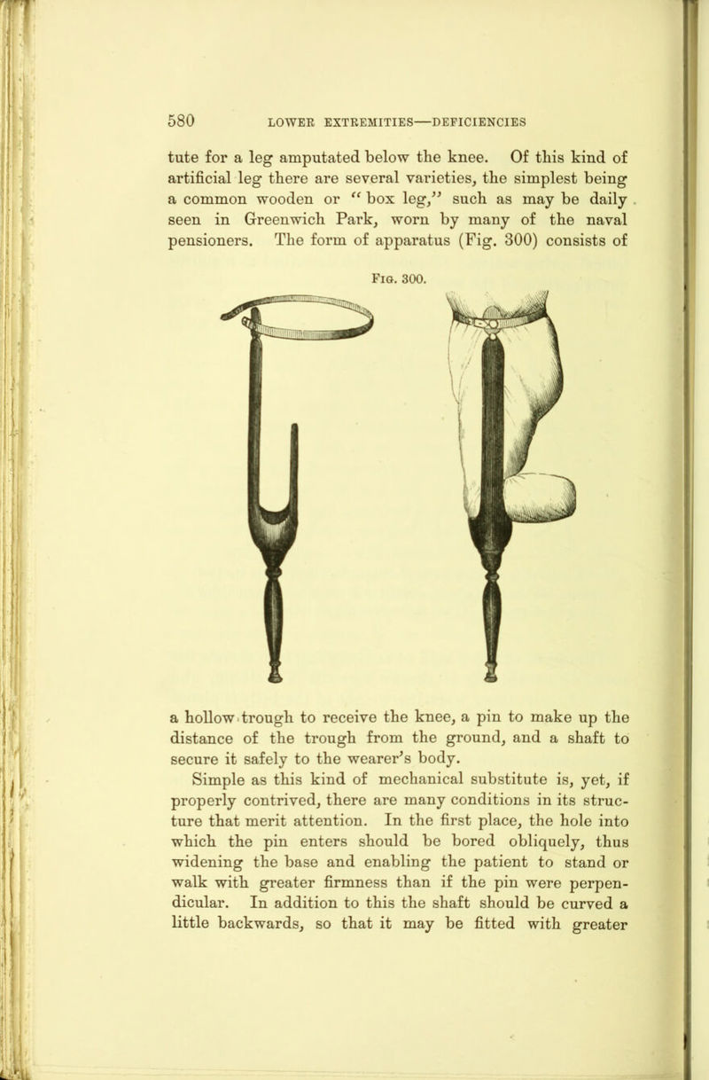tute for a leg amputated below the knee. Of this kind of artificial leg there are several varieties, the simplest being a common wooden or “ box leg/' such as may be daily seen in Greenwich Park, worn by many of the naval pensioners. The form of apparatus (Pig. 300) consists of a hollow. trough to receive the knee, a pin to make up the distance of the trough from the ground, and a shaft to secure it safely to the wearer's body. Simple as this kind of mechanical substitute is, yet, if properly contrived, there are many conditions in its struc- ture that merit attention. In the first place, the hole into which the pin enters should be bored obliquely, thus widening the base and enabling the patient to stand or walk with greater firmness than if the pin were perpen- dicular. In addition to this the shaft should be curved a little backwards, so that it may be fitted with greater