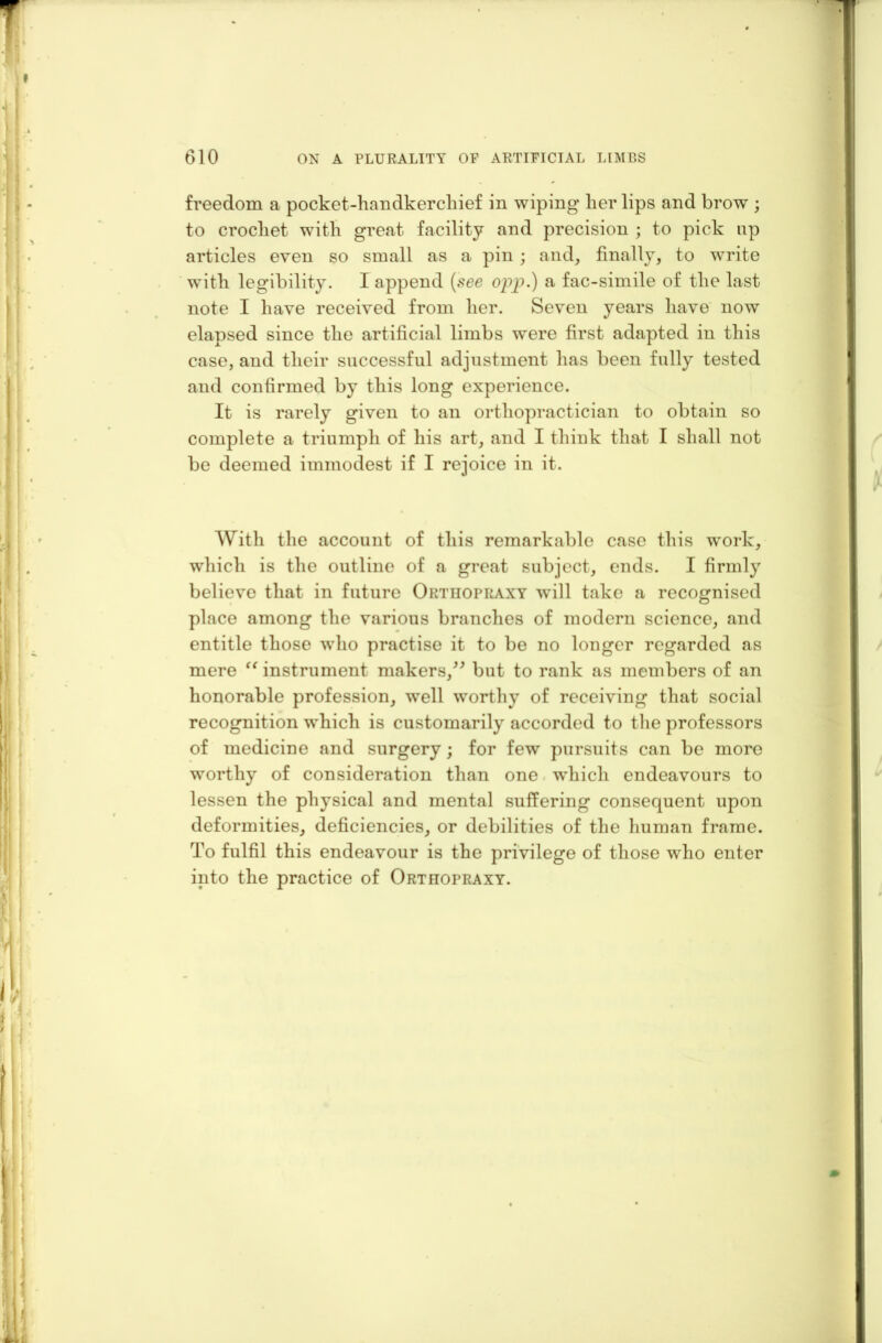 freedom a pocket-handkerchief in wiping her lips and brow ; to crochet with great facility and precision ; to pick np articles even so small as a pin ; and, finally, to write with legibility. I append (see opp.) a fac-simile of the last note I have received from her. Seven years have now elapsed since the artificial limbs were first adapted in this case, and their successful adjustment lias been fully tested and confirmed by this long experience. It is rarely given to an orthopractician to obtain so complete a triumph of his art, and I think that I shall not be deemed immodest if I rejoice in it. With the account of this remarkable case this work, which is the outline of a great subject, ends. I firmly believe that in future Orthopraxy will take a recognised place among the various branches of modern science, and entitle those who practise it to be no longer regarded as mere “ instrument makers,” but to rank as members of an honorable profession, well worthy of receiving that social recognition which is customarily accorded to the professors of medicine and surgery; for few pursuits can be more worthy of consideration than one which endeavours to lessen the physical and mental suffering consequent upon deformities, deficiencies, or debilities of the human frame. To fulfil this endeavour is the privilege of those who enter into the practice of Orthopraxy.