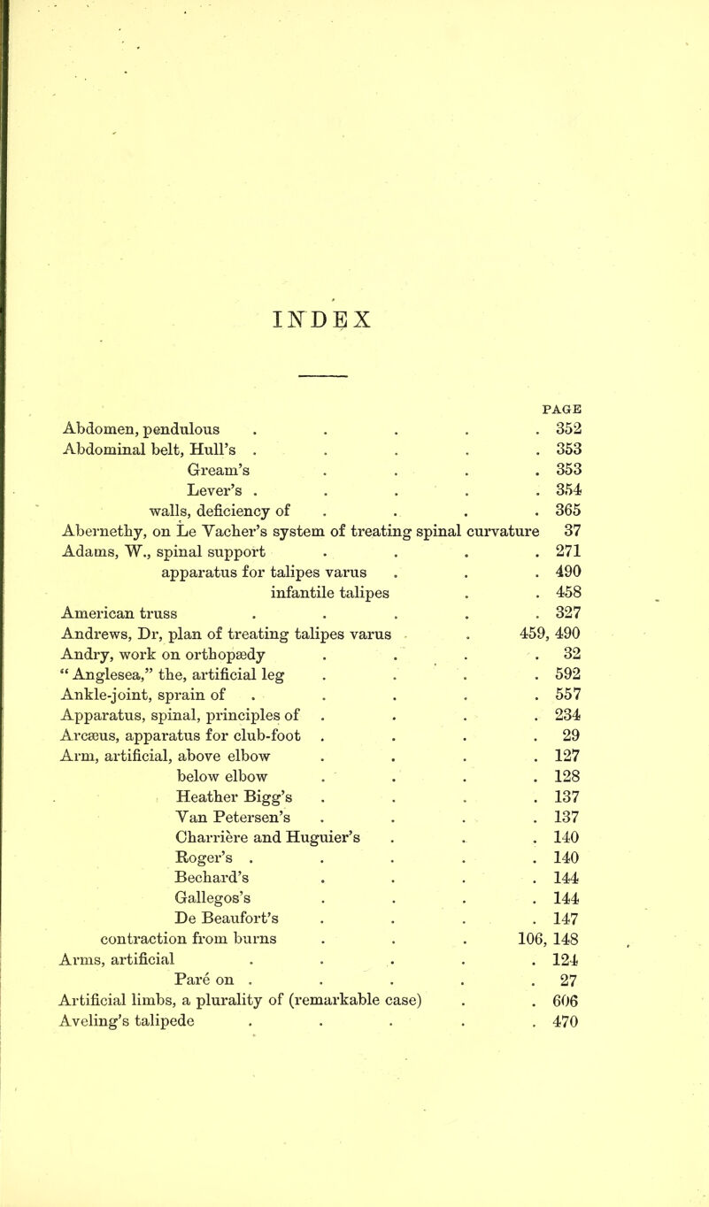 INDEX PAGE Abdomen, pendulous ..... 352 Abdominal belt, Hull’s ..... 353 Gream’s .... 353 Lever’s ..... 354 walls, deficiency of . . . 365 Abernethy, on Le Yacber’s system of treating spinal curvature 37 Adams, W., spinal support . . . .271 apparatus for talipes varus . . . 490 infantile talipes . . 458 American truss . . . . .327 Andrews, Dr, plan of treating talipes varus . 459, 490 Andry, work on orthopaedy . . . .32 “ Anglesea,” the, artificial leg .... 592 Ankle-joint, sprain of . . . .557 Apparatus, spinal, principles of . . . 234 Arcseus, apparatus for club-foot . . . .29 Arm, artificial, above elbow .... 127 below elbow .... 128 Heather Bigg’s . . . .137 Yan Petersen’s . . . . 137 Charriere and Huguier’s . . . 140 Roger’s ..... 140 Bechard’s .... 144 Gallegos’s .... 144 De Beaufort’s .... 147 contraction from burns . . . 106, 148 Arms, artificial ..... 124 Pare on . . . . .27 Artificial limbs, a plurality of (remarkable case) . . 606 Aveling’s talipede ..... 470