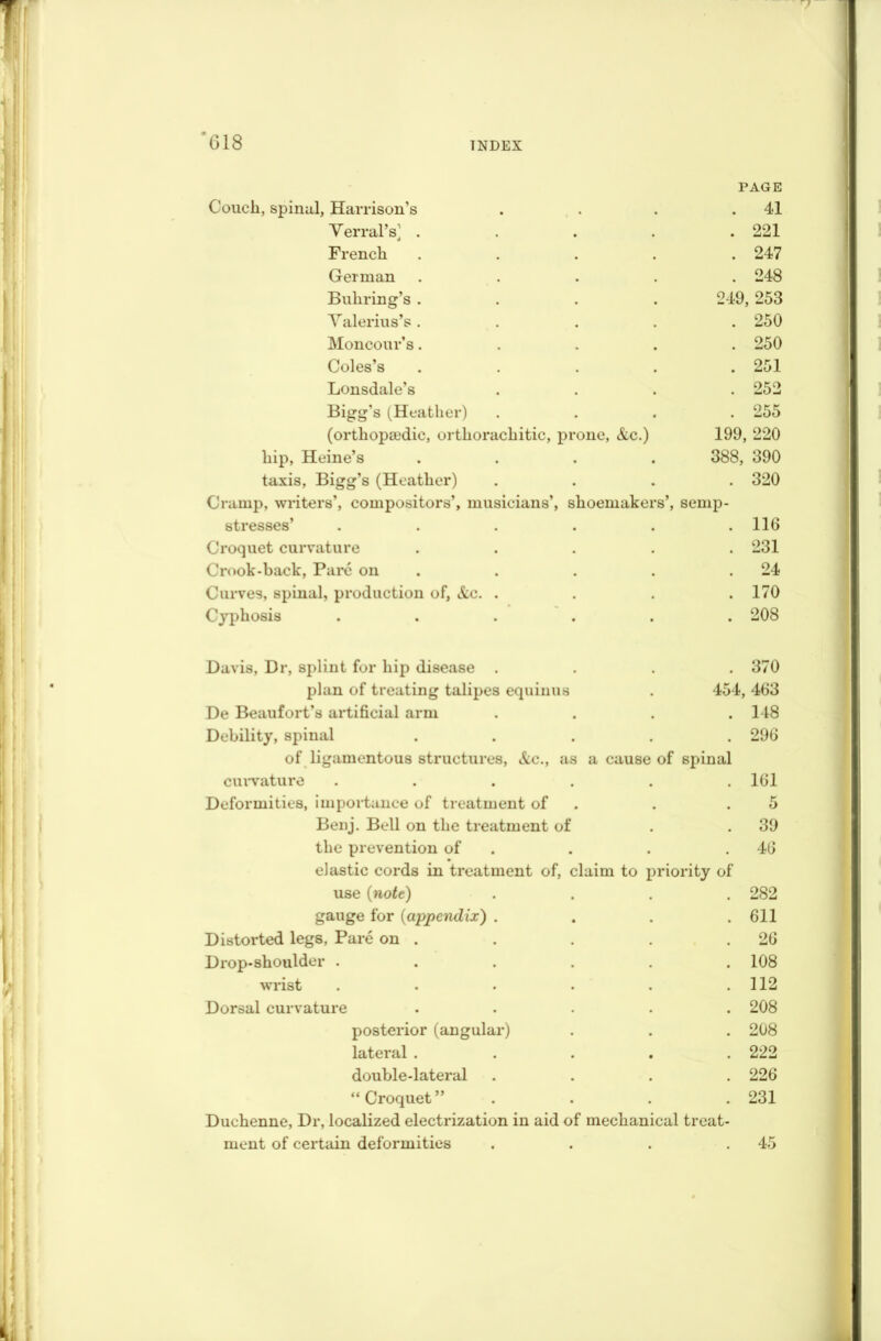 v II j G18 TNDEX l } PAGE Couch, spinal, Harrison’s .... 41 Terral's] ..... 221 French ..... 247 German ..... 248 Bullring’s .... 249, 253 Valerius’s ..... 250 Moncour’s..... 250 Coles’s ..... 251 Lonsdale’s .... 252 Bigg’s (Heather) .... 255 (orthopedic, orthorachitic, prone, &c.) 199, 220 hip, Heine’s .... 388, 390 taxis, Bigg’s (Heather) .... 320 Cramp, writers’, compositors’, musicians’, shoemakers’, semp- stresses’ ...... 116 Croquet curvature ..... 231 Crook-back, Pare on 24 Curves, spinal, production of, &c. .... 170 Cypliosis ...... 208 Davis, Dr, splint for hip disease .... 370 « plan of treating talipes equinus . 454, 463 De Beaufort’s artificial arm .... 1 IS Debility, spinal ..... 296 of ligamentous structures, &c., as a cause of spinal curvature ...... 161 HI Deformities, importance of treatment of 5 Benj. Bell on the treatment of* 39 the prevention of elastic cords in treatment of, claim to priority of 46 use {note) .... 282 gauge for (appendix) .... 611 Distorted legs, Pare on . 26 Drop-shoulder ...... 108 / wrist . . . . 112 •i Dorsal curvature ..... 208 posterior (angular) 208 lateral ..... 222 double-lateral .... 226 “ Croquet” . 231 Duchenne, Dr, localized electrization in aid of mechanical treat- 1 ment of certain deformities .... 45 | i>i ;