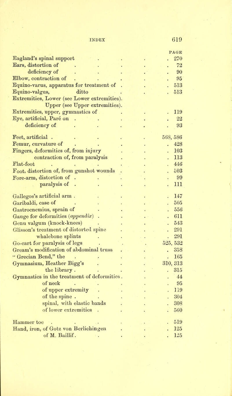 PAGE Eagland’s spinal support .... 270 Ears, distortion of . . . .72 deficiency of . . . .90 Elbow, contraction of . . . .95 Equino-varus, apparatus for treatment of . . .513 Equino-valgus, ditto . . . 513 Extremities, Lower (see Lower extremities). Upper (see Upper extremities). Extremities, upper, gymnastics of . . .119 Eye, artificial, Pare on . . . . .22 deficiency of . . , .93 Feet, artificial ..... 588, 586 Femur, curvature of . . . . 428 Fingers, deformities of, from injury . . . 103 contraction of, from paralysis . . .113 Flat-foot . . . . . 446 Foot, distortion of, from gunsbot wounds . . . 503 Fore-arm, distortion of . . . . .99 paralysis of . . . . .Ill Gallegos’s artificial arm ..... 147 Garibaldi, case of .... 505 Gastrocnemius, sprain of .... 556 Gauge for deformities (a%>pendi%) . . . .611 Genu valgum (knock-knees) .... 543 Glisson’s treatment of distorted spine . . . 291 whalebone splints .... 291 Go-cart for paralysis of legs . . . 525, 532 Gream’s modification of abdominal truss . . . 358 “ Grecian Bend,” the . . . . .165 Gymnasium, Heather Bigg’s . . . 310, 313 the library . . . . 315 Gymnastics in the treatment of deformities . . .44 of neck . . . . .95 of upper extremity . . . .119 of the spine ..... 304 spinal, with elastic bands . . . 308 of lower extremities .... 560 Hammer toe Hand, iron, of Gotz von Berlichingen of M. Baillif. 519 125 125