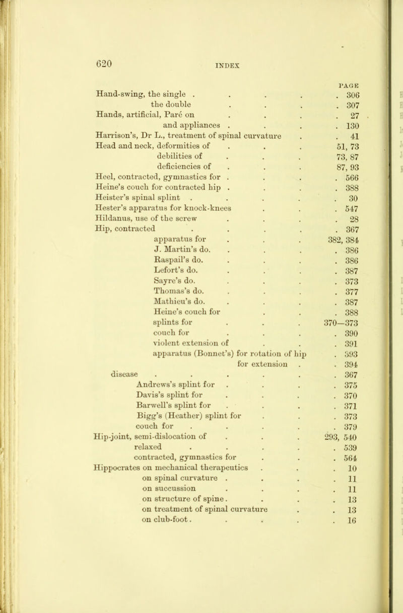 PAGE Hand-swing, the single ..... 306 the double .... 307 Hands, artificial, Pare on . . . .27 and appliances . . . .130 Harrison’s, Dr L., treatment of spinal curvature . . 41 Head and neck, deformities of . . 51, 73 debilities of . . 73, 87 deficiencies of . . 87, 93 Heel, contracted, gymnastics for .... 566 Heine’s couch for contracted hip . . . . 388 Heister’s spinal splint . . . . . 30 Hester’s apparatus for knock-knees . . . 547 Hildanus, use of the screw . . . .28 Hip, contracted ..... 367 apparatus for 382, 384 J. Martin’s do. .... 386 Raspail’s do. . 386 Lefort’s do. .... 387 Sayre’s do. .... 373 Thomas’s do. .... 377 Mathieu’s do. .... 387 Heine’s couch for . . . 388 splints for . . . 370—373 couch for .... 390 violent extension of 391 apparatus (Bonnet’s) for rotation of hip . 393 for extension . . 394 disease ...... 367 Andrews’s splint for .... 375 Davis’s splint for .... 370 Barwell’s splint for .... 371 Bigg’s (Heather) splint for . . . 373 couch for ..... 379 Hip-joint, semi-dislocation of . . 293, 540 relaxed ..... 539 contracted, gymnastics for . . . 564 Hippocrates on mechanical therapeutics . . .10 on spinal curvature . . . .11 on succussion . . . .11 on structure of spine. . . .13 on treatment of spinal curvature . . 13 on club-foot. . . . .16
