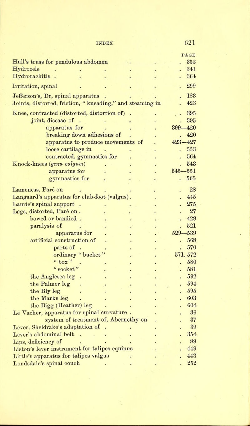 PAGE Hull’s truss for pendulous abdomen . . . 353 Hydrocele ...... 341 Hydroracbitis ...... 364 Irritation, spinal ..... 299 Jefferson’s, Dr, spinal apparatus .... 183 Joints, distorted, friction, “ kneading,” and steaming in . 423 Knee, contracted (distorted, distortion of) . . . 395 -joint, disease of . . . . . 395 apparatus for . . . 399—420 breaking down adhesions of . . 420 apparatus to produce movements of . 423—427 loose cartilage in . . . 553 contracted, gymnastics for . . . 564 Knock-knees (genu valgum) .... 543 apparatus for . . . 545—551 gymnastics for .... 565 Lameness, Pare on . . . .28 Langaard’s apparatus for club-foot (valgus). . . 445 Laurie’s spinal support . . . . .275 Legs, distorted, Pare on. . . . .27 bowed or bandied ..... 429 paralysis of . . . . 521 apparatus for . . . 529—539 artificial construction of . . . 568 parts of . . . . . 570 ordinary “ bucket ” . . 571,572 “box” . . . . . 580 “socket” .... 581 the Anglesea leg ..... 592 the Palmer leg ..... 594 the Bly leg ..... 595 the Marks leg ..... 603 the Bigg (Heather) leg .... 604 Le Yacher, apparatus for spinal curvature . . .36 system of treatment of, Abernethy on .37 Lever, Sheldrake’s adaptation of . . . .39 Lever’s abdominal belt ... . . . 354 Lips, deficiency of . . . .89 Liston’s lever instrument for talipes equinus . . 449 Little’s apparatus for talipes valgus . . . 443 Londsdale’s spinal couch .... 252