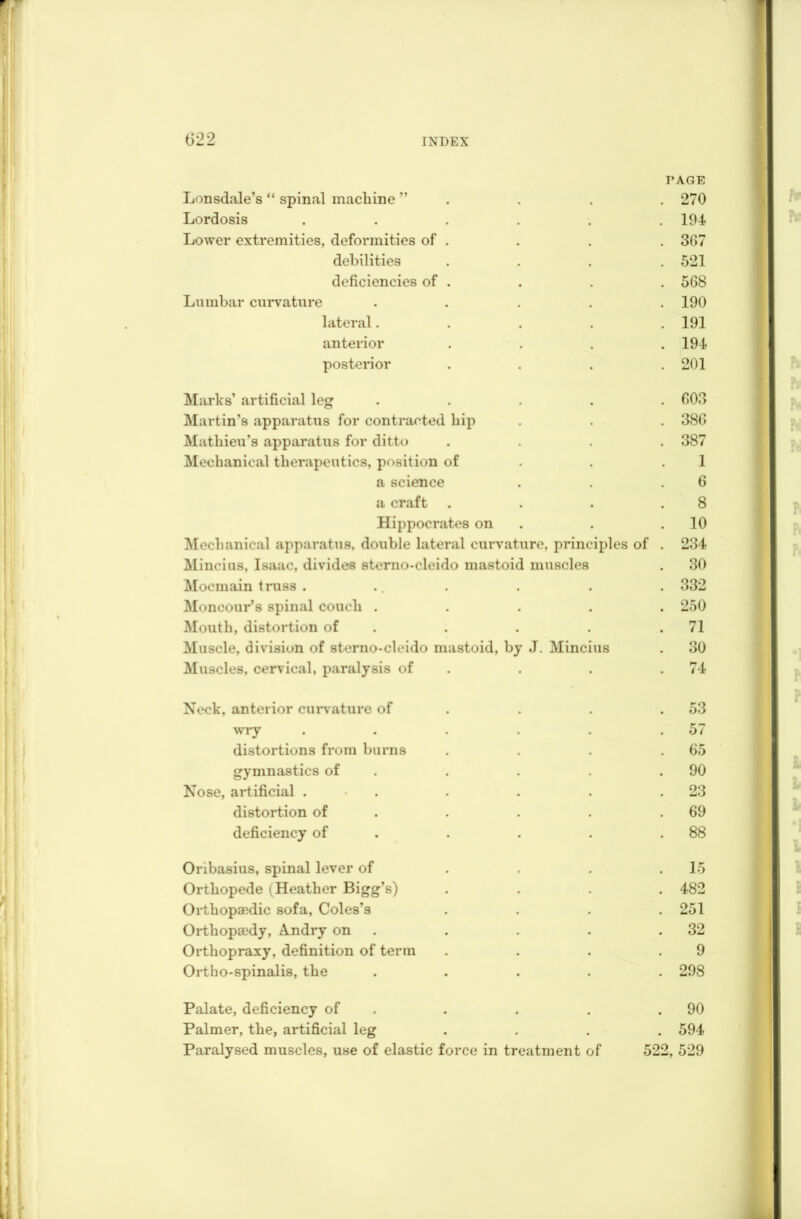 Lonsdale’s “ spinal machine ” TAGE . 270 Lordosis ..... 194 Lower extremities, deformities of . 30 7 debilities 521 deficiencies of . 568 Lumbar curvature .... 190 lateral.... 191 anterior 194 posterior 201 Marks’ artificial leg .... 003 Martin’s apparatus for contracted hip 380 Mathieu’s apparatus for ditto 387 Mechanical therapeutics, position of 1 a science 6 a craft 8 Hippocrates on 10 Mechanical apparatus, double lateral curvature, principles of 234 Mincius, Isaac, divides sterno-cleido mastoid muscles 30 Mocmain truss . 332 Moncour’s spinal couch .... 250 Mouth, distortion of 71 Muscle, division of sterno-cleido mastoid, by J. Mincius 30 Muscles, cervical, paralysis of 74 Neck, anterior curvature of 53 wry ..... 57 distortions from burns 65 gymnastics of 90 Nose, artificial . 23 distortion of 69 deficiency of 88 Oribasius, spinal lever of 15 Orthopede (Heather Bigg’s) 482 Orthopaedic sofa, Coles’s 251 Orthopaedy, A.ndry on 32 Orthopraxy, definition of term 9 Ortho-spinalis, the .... 298 Palate, deficiency of . 90 Palmer, the, artificial leg # 594 Paralysed muscles, use of elastic force in treatment of 522, 529