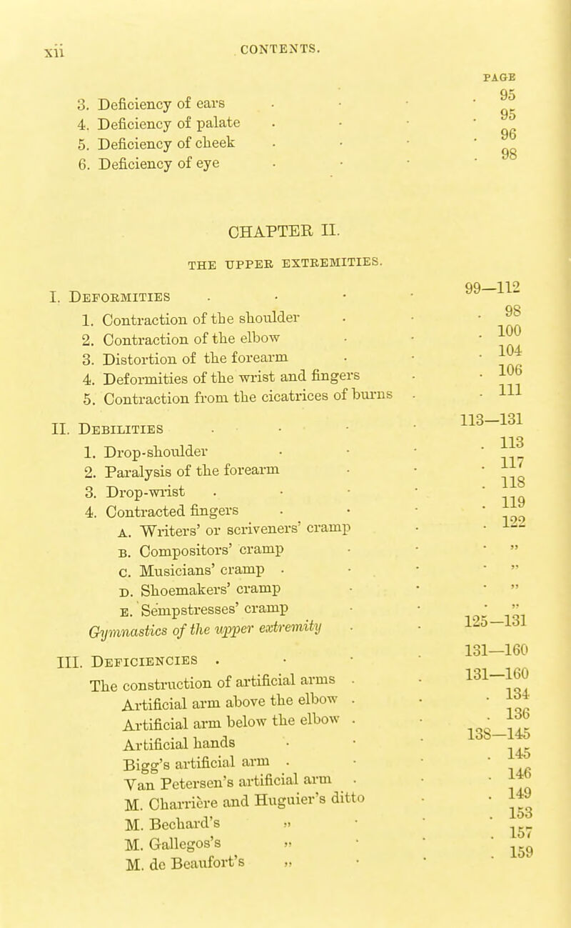 3. Deficiency of ears 4. Deficiency of palate 5. Deficiency of clieek 6. Deficiency of eye PAGE 95 95 96 98 CHAPTER II. THE UPPEE EXTEEMITIES. I. Deformities 1. Contraction of the slioulder 2. Contraction of the elbow 3. Distortion of the forearm 4. Deformities of the wi-ist and fingers 5. Contraction from the cicatrices of bm-ns II. Debilities 1. Drop-shoulder 2. Paralysis of the forearm 3. Drop-wi-ist 4. Contracted fingers A. Writers' or scriveners' cramp B. Compositors' cramp C. Musicians' cramp . D. Shoemakers' cramp B. Sempstresses' cramp Gymnastics of the wpper extremity III. Deficiencies . The construction of ai'tificial arms Artificial arm above the elbow Artificial arm below the elbow Ai-tificial hands Bigg's artificial arm . Van Petersen's artificial arm M. Charricre and Huguier's ditt M. Bechard's .-. M. Gallegos's » M. do Beaufort's „ 99—112 . 98 . 100 . 104 . 106 . Ill 113-131 113 117 118 119 122 125-131 131—160 131—160 . 134 . 136 138—145 . 145 . 146 . 149 . 153 . 157 . 159