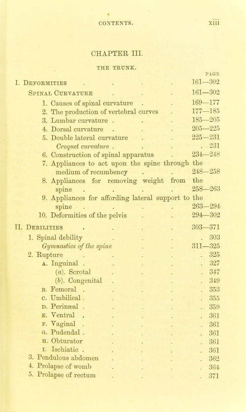 CHAPTER III. THE TRUNK. PAGE I. Deformities .... 161—302 Spinal Cttevatuke . . . 161—302 1. Causes of spinal curvature . . 169—177 2. The production of vertebral curves . 177—185 3. Lumbar cui-vature . . . 185—205 4. Dorsal curvature . . . 205—225 5. Double lateral cui'vature . . 225—231 Croquet curvature .... 231 6. Construction of spinal apparatus . 234—248 7. Appliances to act upon the sprue througb the medium of recumbency . . 248—258 8. Appliances for removing weight from the spine .... 258—263 9. Appliances for affording lateral support to the spine .... 263—294 10. Deformities of the pelvis . . 294—302 II. Debilities .... 303—371 1. Spinal debUity . . . .303 Gymnastics of the spine . . 311—325 2. Ruptm-e . . . . .325 A. Inguinal ..... 327 (a). Scrotal . . . .347 (6). Congenital . . . .349 B. Temoral ..... 353 c. Umbilical ..... 355 D. Perineal ..... 359 e. Ventral . . . . .361 p. Vaginal ..... 361 G. Pudendal . . . . .361 H. Obtm-ator . . . .361 I. Ischiatic ..... 361 3. Pendulous abdomen .... 362 4. Prolapse of womb .... 364 5. Prolapse of rectum .... 371