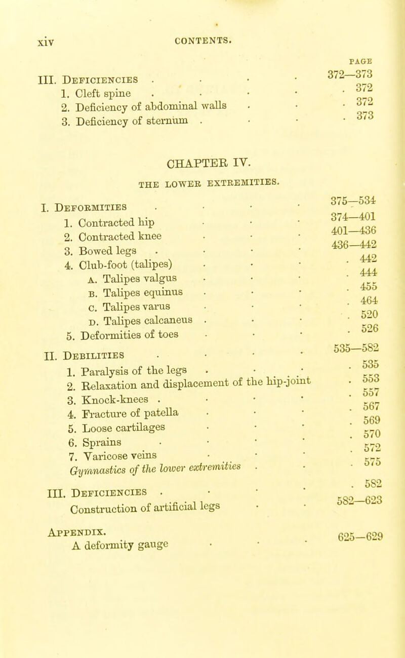 PAGE III. Deficiencies . • • • ^'^^^t^ 1. Cleft spine . • • • ' %l 2. Deficiency of abdominal walls . • • ^'J' 3. Deficiency of stemum . • • .373 CHAPTER IV. THE LOWER EXTKEMITIES. I. Depokmities 1. Contracted liip 2. Contracted knee 3. Bowed legs 4. Club-foot (talipes) A. Talipes valgus B. Talipes eqiiinus c. Talipes varus D. Talipes calcaneus . 5. Deformities of toes II. Debilities 1. Paralysis of tbe legs 2. Relaxation and displacement of 3. Knock-knees . 4. Fracture of pateUa 5. Loose cartUages 6. Sprains 7. Yai-icose veius Gyvmastics of the lower extremities III. Deficiencies . Construction of artificial legs the bip-joint 375—534 374—401 401—436 436-442 . 442 . 444 . 455 . 464 . 520 . 526 535—582 . 535 . 553 . 557 . 567 . 569 . 570 . 572 . 575 . 582 582—623 Appendix. A defoi-mity gauge 625—629