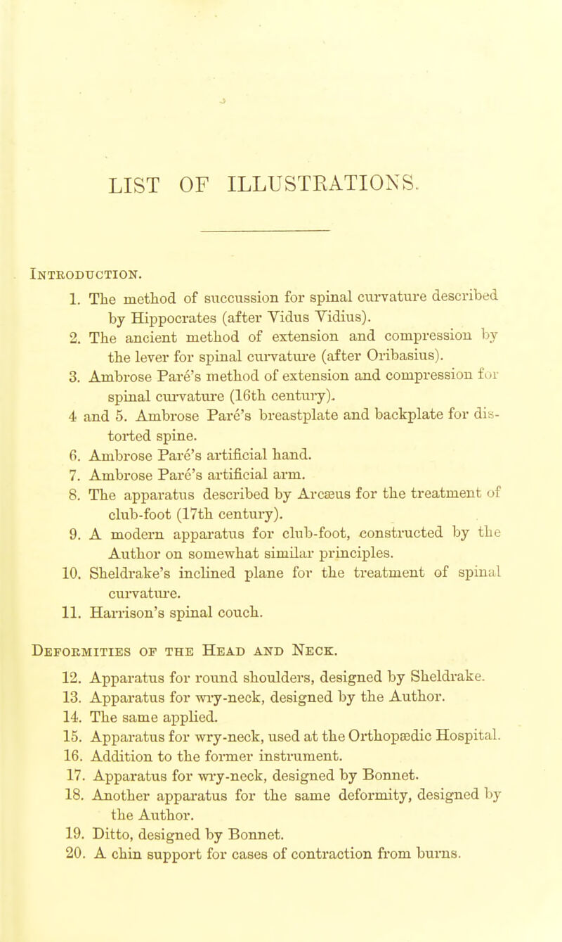 LIST OF ILLUSTEATIONS. Introduction. 1. The method of succussion for spinal curvature described by Hippocrates (after Vidus Yidius). 2. The ancient method of extension and compression by the lever for spinal cui-vatnre (after Oribasius). 3. Ambrose Fare's method of extension and compression f or spinal curvature (16th century). 4 and 5. Ambrose Fare's breastplate and backplate for dis- torted spine. 6. Ambrose Fare's artificial hand. 7. Ambrose Fare's artificial arm. 8. The apparatus described by Arcseus for the treatment of club-foot (17th century). 9. A modern apparatus for club-foot, constructed by the Author on somewhat similar principles. 10. Sheldrake's inclined plane for the treatment of spinal curvatiu-e. 11. Hax-rison's spinal couch. Deformities op the Head and Neck. 12. Apparatus for round shoulders, designed by Sheldrake. 13. Apparatus for wi-y-neck, designed by the Author. 14. The same applied. 15. Apparatus for wry-neck, used at the Orthopsedic Hospital. 16. Addition to the former instrument. 17. Apparatus for wi-y-neck, designed by Bonnet. 18. Another apparatus for the same deformity, designed by the Author. 19. Ditto, designed by Bonnet. 20. A chin support for cases of contraction from bums.