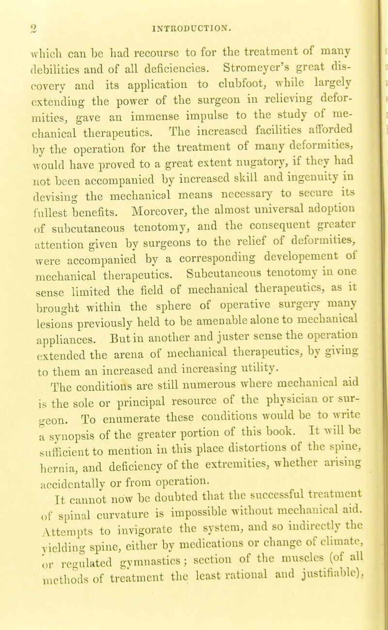 which can be had recourse to for the treatment of many debilities and of all deficiencies. Stromeyer's great dis- covery and its application to clubfoot, while largely cxtendiug the power of the surgeon in relieving defor- mities, gave an immense impulse to the study of me- chanical therapeutics. The increased facilities afforded by the operation for the treatment of many deformities, would have proved to a great extent nugatory, if they had not been accompanied by increased skill and ingenuity in devising the mechanical means necessaiy to secure its fullest benefits. Moreover, the almost universal adoption of subcutaneous tenotomy, and the consequent greater attention given by surgeons to the relief of deformities, were accompanied by a corresponding developement of mechanical therapeutics. Subcutaneous tenotomy in one sense limited the field of mechanical therapeutics, as it brought within the sphere of operative sui-geiy many lesions previously held to be amenable alone to mechanical appliances. But in another and juster sense the operation extended the arena of mechanical therapeutics, by giving to them an increased and increasing utility. The conditions are still numerous where mechanical aid is the sole or principal resource of the physician or sur- .^-•eon. To enumerate these conditions would be to write a synopsis of the greater portion of this book. It will be sufficient to mention in this place distortions of the spine, hernia, and deficiency of the extremities, whether arising accidentally or from operation. It cannot now be doubted that the successful treatment of spinal curvature is impossible without mechanical aid. Attempts to invigorate the system, and so indirectly the yielding spine, either by medications or change of chmate, i,r regulated gymnastics; section of the muscles (of all methods of treatment the least rational and justifiable),