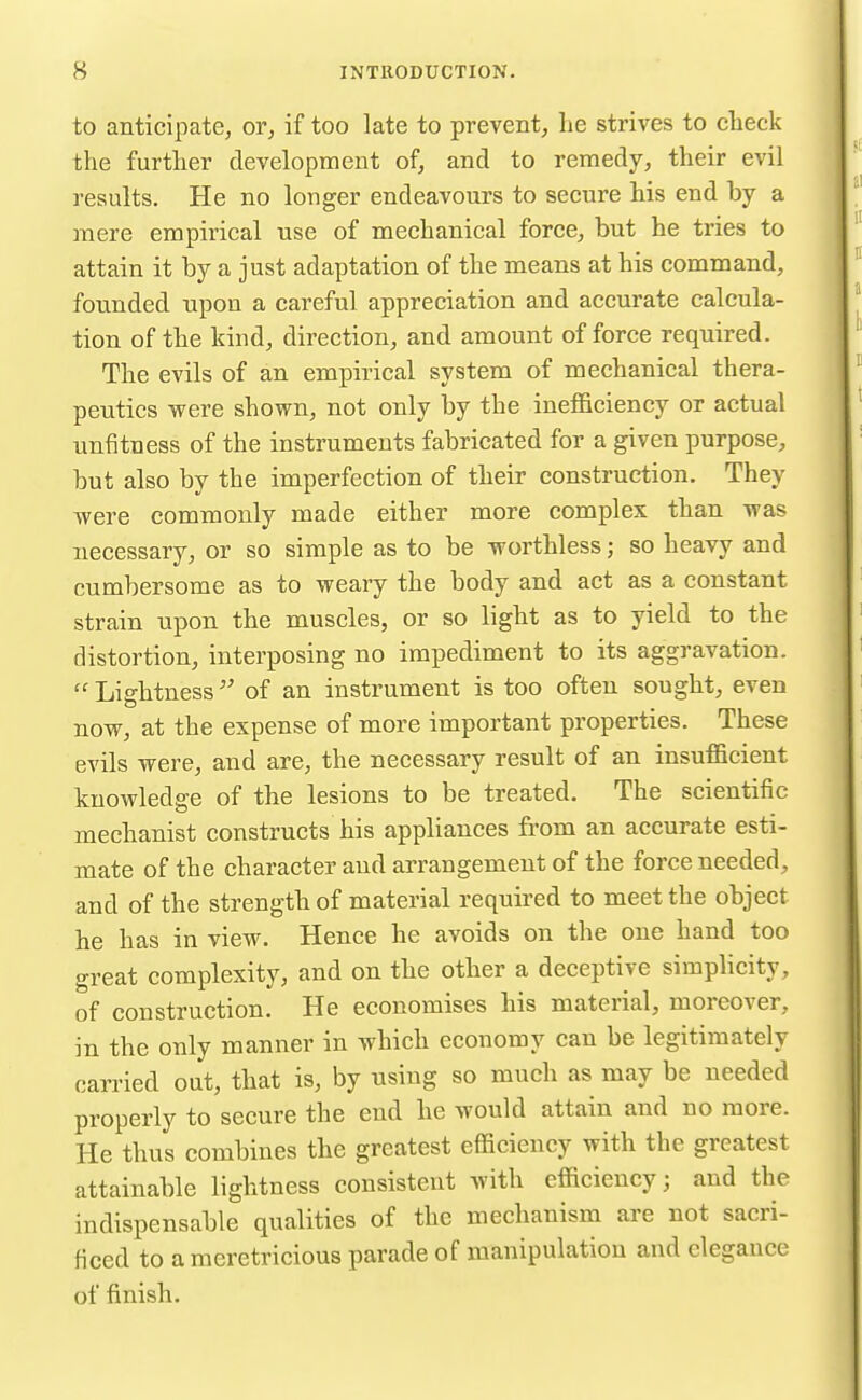 to anticipate, or^ if too late to prevent, lie strives to clieck the further development of, and to remedy, their evil results. He no longer endeavours to secure his end by a mere empirical use of mechanical force, but he tries to attain it by a just adaptation of the means at his command, founded upon a careful appreciation and accurate calcula- tion of the kind, direction, and amount offeree required. The evils of an empirical system of mechanical thera- peutics were shown, not only by the inefficiency or actual unfitness of the instruments fabricated for a given purpose, but also by the imperfection of their construction. They were commonly made either more complex than was necessary, or so simple as to be worthless; so heavy and cumbersome as to weary the body and act as a constant strain upon the muscles, or so light as to yield to the distortion, interposing no impediment to its aggravation.  Lightness of an instrument is too often sought, even now, at the expense of more important properties. These evils were, and are, the necessary result of an insufficient knowledge of the lesions to be treated. The scientific mechanist constructs his appliances from an accurate esti- mate of the character and arrangement of the force needed, and of the strength of material required to meet the object he has in view. Hence he avoids on the one hand too great complexity, and on the other a deceptive simplicity, of construction. He economises his material, moreover, in the only manner in which economy can be legitimately carried out, that is, by using so much as may be needed properly to secure the end he would attain and no more. He thus combines the greatest efficiency with the greatest attainable lightness consistent with efficiency; and the indispensable qualities of the mechanism are not sacri- ficed to a meretricious parade of manipulation and elegance of finish.