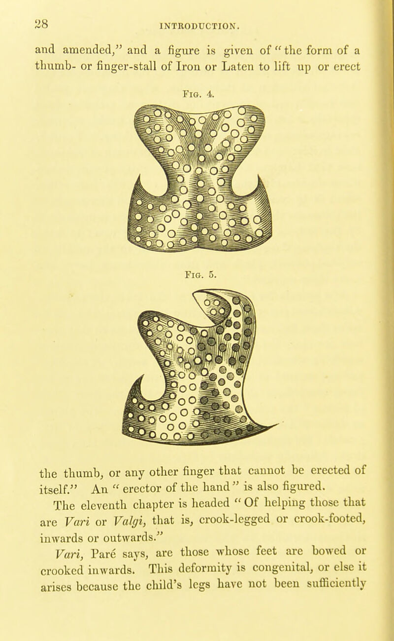and amended/' and a figure is given of the form of a tluimb- or finger-stall of Iron or Laten to lift up or erect Fig. 4. the thumb, or any other finger that cannot be erected of itself. An erector of the hand is also figured. The eleventh chapter is headed Of helping those that are Vari or Valgi, that is, crook-legged or crook-footed, inwards or outwards. Vari, Pare says, are those whose feet are bowed or crooked inwards. This deformity is congenital, or else it arises because the child's legs have not been suflSciently